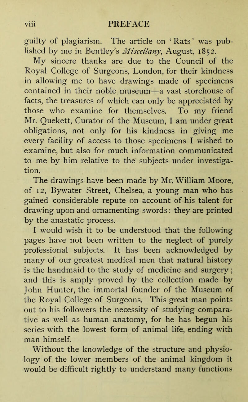 guilty of plagiarism. The article on ‘ Rats ’ was pub- lished by me in Bentley’s Miscellany, August, 1852. My sincere thanks are due to the Council of the Royal College of Surgeons, London, for their kindness in allowing me to have drawings made of specimens contained in their noble museum—a vast storehouse of facts, the treasures of which can only be appreciated by those who examine for themselves. To my friend Mr. Quekett, Curator of the Museum, I am under great obligations, not only for his kindness in giving me every facility of access to those specimens I wished to examine, but also for much information communicated to me by him relative to the subjects under investiga- tion. The drawings have been made by Mr. William Moore, of 12, Bywater Street, Chelsea, a young man who has gained considerable repute on account of his talent for drawing upon and ornamenting swords: they are printed by the anastatic process. I would wish it to be understood that the following pages have not been written to the neglect of purely professional subjects. It has been acknowledged by many of our greatest medical men that natural history is the handmaid to the study of medicine and surgery; and this is amply proved by the collection made by John Hunter, the immortal founder of the Museum of the Royal College of Surgeons. This great man points out to his followers the necessity of studying compara- tive as well as human anatomy, for he has begun his series with the lowest form of animal life, ending with man himself. Without the knowledge of the structure and physio- logy of the lower members of the animal kingdom it would be difficult rightly to understand many functions