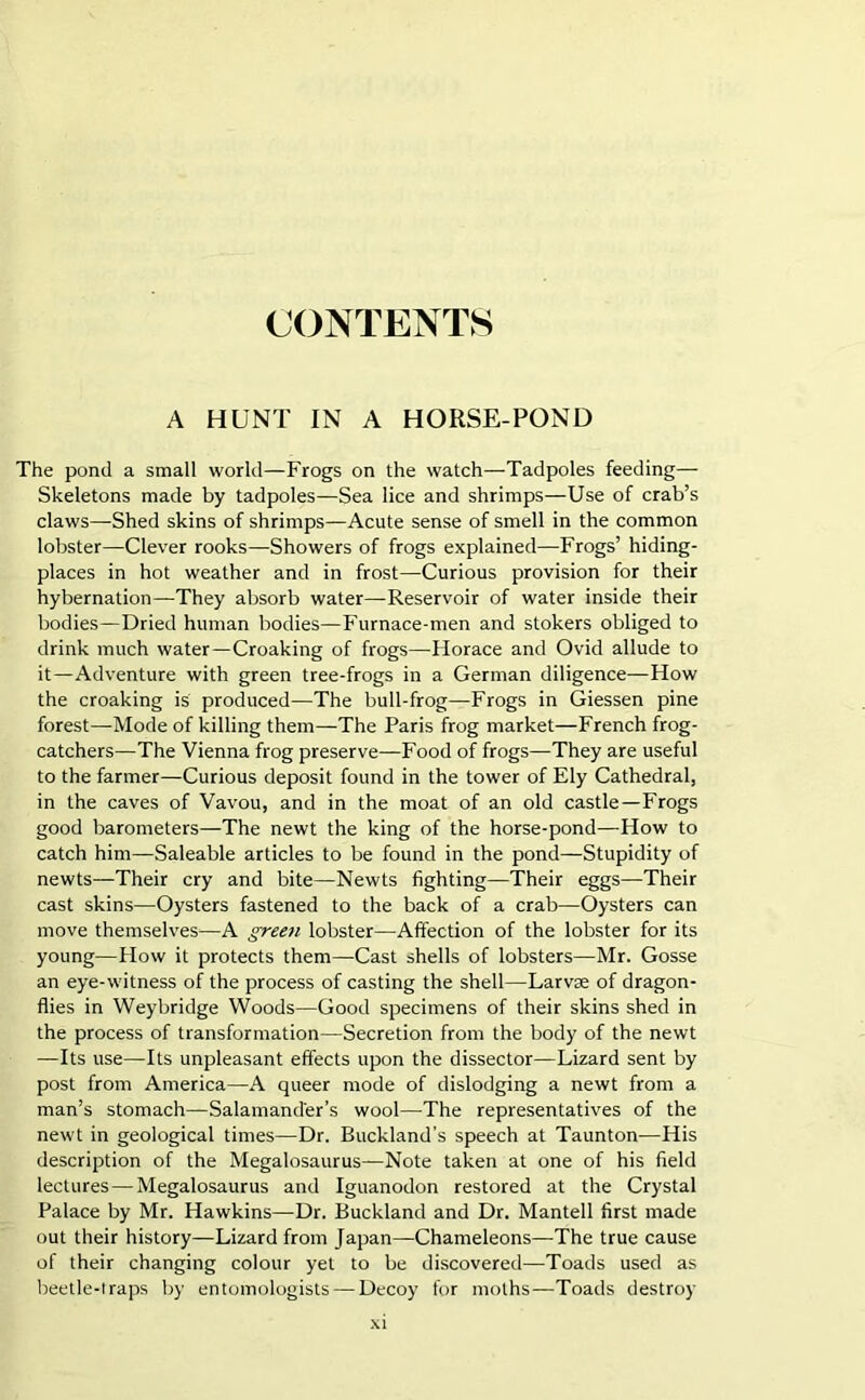 CONTENTS A HUNT IN A HORSE-POND The pond a small world—Frogs on the watch—Tadpoles feeding— Skeletons made by tadpoles—Sea lice and shrimps—Use of crab’s claws—Shed skins of shrimps—Acute sense of smell in the common lobster—Clever rooks—Showers of frogs explained—Frogs’ hiding- places in hot weather and in frost—Curious provision for their hybernation—They absorb water—Reservoir of water inside their bodies—Dried human bodies—Furnace-men and stokers obliged to drink much water—Croaking of frogs—Horace and Ovid allude to it—Adventure with green tree-frogs in a German diligence—How the croaking is produced—The bull-frog—Frogs in Giessen pine forest—Mode of killing them—The Paris frog market—French frog- catchers—The Vienna frog preserve—Food of frogs—They are useful to the farmer—Curious deposit found in the tower of Ely Cathedral, in the caves of Vavou, and in the moat of an old castle—Frogs good barometers—The newt the king of the horse-pond—-How to catch him—Saleable articles to be found in the pond—Stupidity of newts—Their cry and bite—Newts fighting—Their eggs—Their cast skins—Oysters fastened to the back of a crab—Oysters can move themselves—A green lobster—Affection of the lobster for its young—How it protects them—Cast shells of lobsters—Mr. Gosse an eye-witness of the process of casting the shell—Larvae of dragon- flies in Weybridge Woods—Good specimens of their skins shed in the process of transformation—Secretion from the body of the newt —Its use—Its unpleasant effects upon the dissector—Lizard sent by post from America—A queer mode of dislodging a newt from a man’s stomach—Salamander’s wool—The representatives of the newt in geological times—Dr. Buckland’s speech at Taunton—His description of the Megalosaurus—Note taken at one of his field lectures—Megalosaurus and Iguanodon restored at the Crystal Palace by Mr. Hawkins—Dr. Buckland and Dr. Mantell first made out their history—Lizard from Japan—Chameleons—The true cause of their changing colour yet to be discovered—Toads used as beetle-traps by entomologists — Decoy for moths—Toads destroy