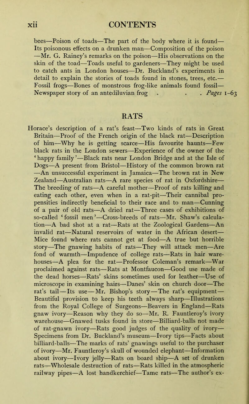 bees—Poison of toads—The part of the body where it is found— Its poisonous effects on a drunken man—Composition of the poison —Mr. G. Rainey’s remarks on the poison—His observations on the skin of the toad—Toads useful to gardeners—They might be used to catch ants in London houses—Dr. Buckland’s experiments in detail to explain the stories of toads found in stones, trees, etc.— Fossil frogs—Bones of monstrous frog-like animals found fossil— Newspaper story of an antediluvian frog . . . Pages 1-63 RATS Horace’s description of a rat’s feast—Two kinds of rats in Great Britain—Proof of the French origin of the black rat—Description of him—Why he is getting scarce—His favourite haunts—Few black rats in the London sewers—Experience of the owner of the ‘ happy family ’—Black rats near London Bridge and at the Isle of Dogs—A present from Bristol—History of the common brown rat —An unsuccessful experiment in Jamaica—-The brown rat in New Zealand—Australian rats—A rare species of rat in Oxfordshire— The breeding of rats—A careful mother—Proof of rats killing and eating each other, even when in a rat-pit—Their cannibal pro- pensities indirectly beneficial to their race and to man—Cunning of a pair of old rats—A dried rat—Three cases of exhibitions of so-called ‘ fossil men ’—Cross-breeds of rats—Mr. Shaw’s calcula- tion—A bad shot at a rat—Rats at the Zoological Gardens—An invalid rat—Natural reservoirs of water in the African desert— Mice found where rats cannot get at food—A true but horrible story—The gnawing habits of rats—They will attack men—Are fond of warmth—Impudence of college rats—Rats in hair ware- houses—A plea for the rat—Professor Coleman’s remark—War proclaimed against rats—Rats at Montfaucon—Good use made of the dead horses—Rats’ skins sometimes used for leather—Use of microscope in examining hairs—Danes’ skin on church door—The rat’s tail—Its use—Mr. Bishop’s story—The rat’s equipment— Beautiful provision to keep his teeth always sharp—Illustrations from the Royal College of Surgeons—Beavers in England—Rats gnaw ivory—Reason why they do so—Mr. R. Fauntleroy’s ivory warehouse—Gnawed tusks found in store—Billiard-balls not made of rat-gnawn ivory—Rats good judges of the quality of ivory— Specimens from Dr. Buckland’s museum—Ivory tips—Facts about billiard-balls—The marks of rats’ gnawings useful to the purchaser of ivory—Mr. Fauntleroy’s skull of wounded elephant—Information about ivory—Ivory jelly—Rats on board ship—A set of drunken rats—Wholesale destruction of rats—Rats killed in the atmospheric railway pipes—A lost handkerchief—Tame rats—The author’s ex-