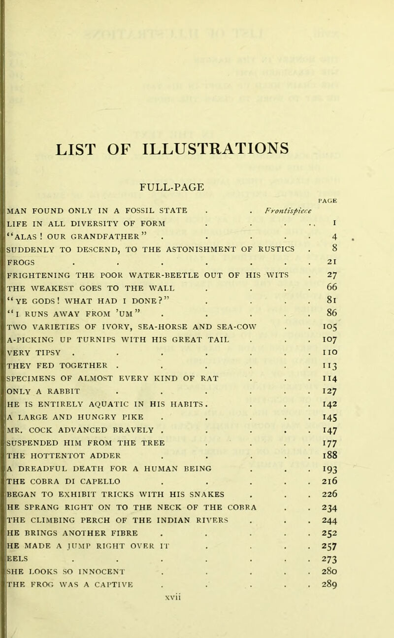 LIST OF ILLUSTRATIONS FULL-PAGE PAGE MAN FOUND ONLY IN A FOSSIL STATE . . Frontispiece LIFE IN ALL DIVERSITY OF FORM . ... I “ALAS! OUR GRANDFATHER” . . . 4 SUDDENLY TO DESCEND, TO THE ASTONISHMENT OF RUSTICS . 8 FROGS . . . . ... 21 FRIGHTENING THE POOR WATER-BEETLE OUT OF HIS WITS . 27 THE WEAKEST GOES TO THE WALL . . 66 “YE GODS! WHAT HAD I DONE?” . . 81 “i RUNS AWAY FROM ’UM ” . . ... 86 TWO VARIETIES OF IVORY, SEA-HORSE AND SEA-COW . . I05 A-PICKING UP TURNIPS WITH HIS GREAT TAIL . . . I07 VERY TIPSY . . . . . IIO THEY FED TOGETHER . . . . I 13 SPECIMENS OF ALMOST EVERY KIND OF RAT . . . 114 ONLY A RABBIT . . . . 127 HE IS ENTIRELY AQUATIC IN HIS HABITS. . . . I42 A LARGE AND HUNGRY PIKE . . . . I45 MR. COCK ADVANCED BRAVELY . . ... I47 SUSPENDED HIM FROM THE TREE ... 177 THE HOTTENTOT ADDER . . . . 188 A DREADFUL DEATH FOR A HUMAN BEING . . . I93 THE COBRA DI CAPELLO . . ... 2l6 BEGAN TO EXHIBIT TRICKS WITH HIS SNAKES . . . 226 HE SPRANG RIGHT ON TO THE NECK OF THE CORRA . . 234 THE CLIMBING PERCH OF THE INDIAN RIVERS . . . 244 HE BRINGS ANOTHER FIBRE . . ... 252 HE MADE A JUMP RIGHT OVER IT . ... 257 EELS . . . . ... 273 SHE LOOKS SO INNOCENT . . ... 280 THE FROG WAS A CAPTIVE . . ... 289