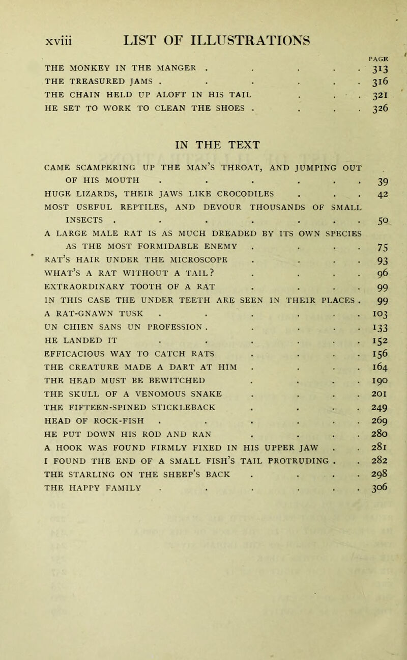 PAGE THE MONKEY IN THE MANGER . . ... 313 THE TREASURED JAMS . . . ... 316 THE CHAIN HELD UP ALOFT IN HIS TAIL . . . 32I HE SET TO WORK TO CLEAN THE SHOES . ... 326 IN THE TEXT CAME SCAMPERING UP THE MAN’S THROAT, AND JUMPING OUT OF HIS MOUTH . . . 39 HUGE LIZARDS, THEIR JAWS LIKE CROCODILES . 42 MOST USEFUL REPTILES, AND DEVOUR THOUSANDS OF SMALL INSECTS . . . . ... 50 A LARGE MALE RAT IS AS MUCH DREADED BY ITS OWN SPECIES AS THE MOST FORMIDABLE ENEMY . . • • 75 RAT’S HAIR UNDER THE MICROSCOPE . . • • 93 what’s A RAT WITHOUT A TAIL? . . 96 EXTRAORDINARY TOOTH OF A RAT . . . . 99 IN THIS CASE THE UNDER TEETH ARE SEEN IN THEIR PLACES . 99 A RAT-GNAWN TUSK . . . . . . IO3 UN CHIEN SANS UN PROFESSION . . . . I33 HE LANDED IT . . . . . 152 EFFICACIOUS WAY TO CATCH RATS . . 156 THE CREATURE MADE A DART AT HIM . ... 164 THE HEAD MUST BE BEWITCHED . ... I90 THE SKULL OF A VENOMOUS SNAKE . ... 201 THE FIFTEEN-SPINED STICKLEBACK . ... 249 HEAD OF ROCK-FISH . . . ... 269 HE PUT DOWN HIS ROD AND RAN . ... 280 A HOOK WAS FOUND FIRMLY FIXED IN HIS UPPER JAW . 281 I FOUND THE END OF A SMALL FISH’S TAIL PROTRUDING . . 282 THE STARLING ON THE SHEEP’S BACK . ... 298 THE HAPPY FAMILY . . ... 306