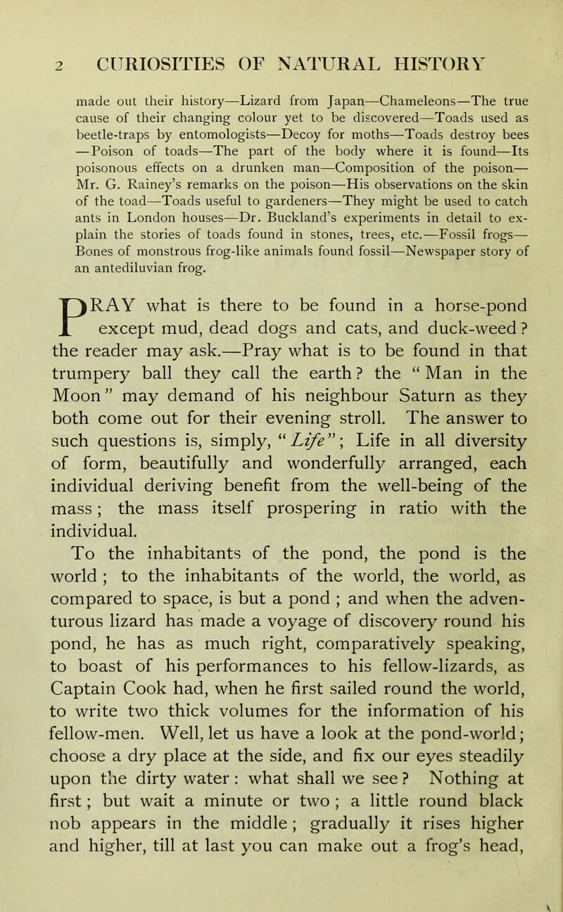 made out their history—Lizard from Japan—Chameleons—The true cause of their changing colour yet to be discovered—Toads used as beetle-traps by entomologists—Decoy for moths—Toads destroy bees — Poison of toads—The part of the body where it is found—Its poisonous effects on a drunken man—Composition of the poison— Mr. G. Rainey’s remarks on the poison—His observations on the skin of the toad—Toads useful to gardeners—They might be used to catch ants in London houses—Dr. Buckland’s experiments in detail to ex- plain the stories of toads found in stones, trees, etc.—Fossil frogs—• Bones of monstrous frog-like animals found fossil—Newspaper story of an antediluvian frog. PRAY what is there to be found in a horse-pond except mud, dead dogs and cats, and duck-weed ? the reader may ask.—Pray what is to be found in that trumpery ball they call the earth ? the “ Man in the Moon ” may demand of his neighbour Saturn as they both come out for their evening stroll. The answer to such questions is, simply, “ LifeLife in all diversity of form, beautifully and wonderfully arranged, each individual deriving benefit from the well-being of the mass; the mass itself prospering in ratio with the individual. To the inhabitants of the pond, the pond is the world ; to the inhabitants of the world, the world, as compared to space, is but a pond ; and when the adven- turous lizard has made a voyage of discovery round his pond, he has as much right, comparatively speaking, to boast of his performances to his fellow-lizards, as Captain Cook had, when he first sailed round the world, to write two thick volumes for the information of his fellow-men. Well, let us have a look at the pond-world; choose a dry place at the side, and fix our eyes steadily upon the dirty water: what shall we see? Nothing at first; but wait a minute or two ; a little round black nob appears in the middle; gradually it rises higher and higher, till at last you can make out a frog’s head,