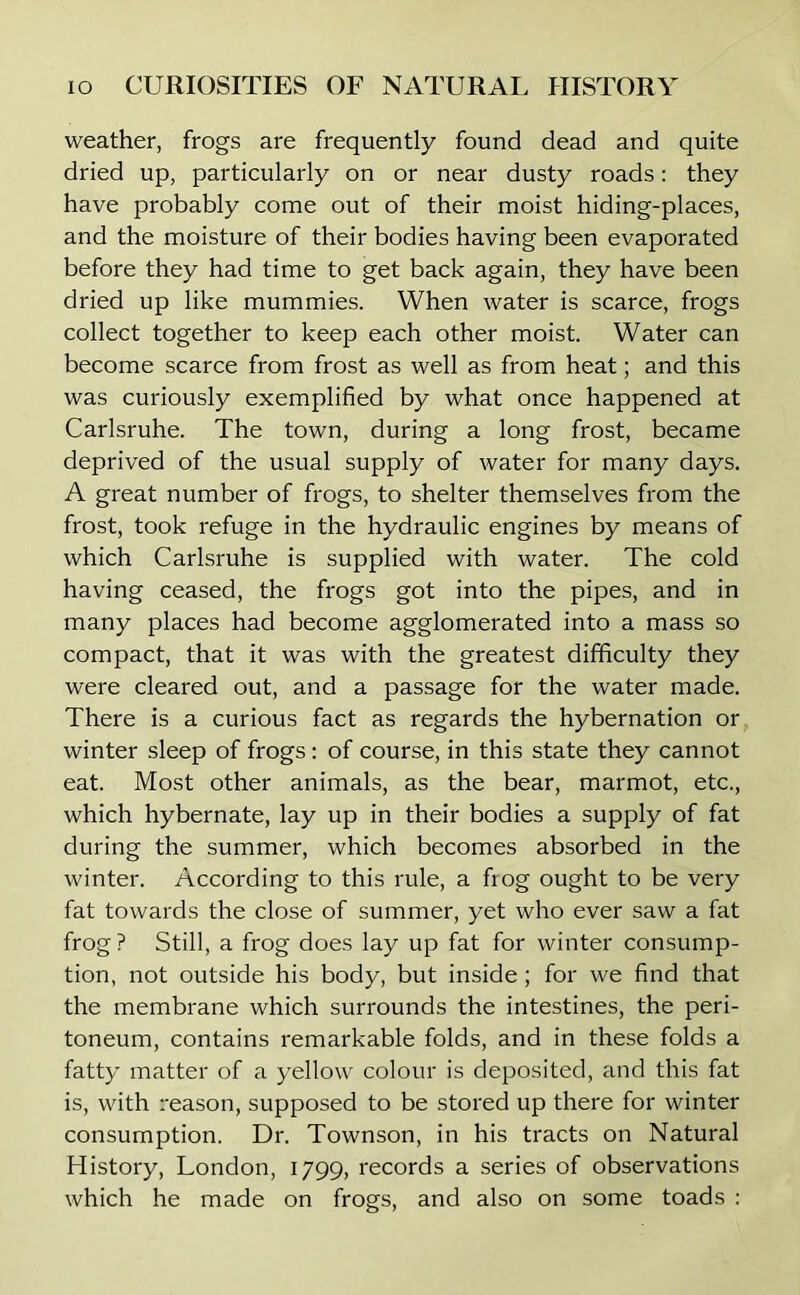 weather, frogs are frequently found dead and quite dried up, particularly on or near dusty roads: they have probably come out of their moist hiding-places, and the moisture of their bodies having been evaporated before they had time to get back again, they have been dried up like mummies. When water is scarce, frogs collect together to keep each other moist. Water can become scarce from frost as well as from heat; and this was curiously exemplified by what once happened at Carlsruhe. The town, during a long frost, became deprived of the usual supply of water for many days. A great number of frogs, to shelter themselves from the frost, took refuge in the hydraulic engines by means of which Carlsruhe is supplied with water. The cold having ceased, the frogs got into the pipes, and in many places had become agglomerated into a mass so compact, that it was with the greatest difficulty they were cleared out, and a passage for the water made. There is a curious fact as regards the hybernation or winter sleep of frogs: of course, in this state they cannot eat. Most other animals, as the bear, marmot, etc., which hybernate, lay up in their bodies a supply of fat during the summer, which becomes absorbed in the winter. According to this rule, a frog ought to be very fat towards the close of summer, yet who ever saw a fat frog ? Still, a frog does lay up fat for winter consump- tion, not outside his body, but inside; for we find that the membrane which surrounds the intestines, the peri- toneum, contains remarkable folds, and in these folds a fatty matter of a yellow colour is deposited, and this fat is, with reason, supposed to be stored up there for winter consumption. Dr. Townson, in his tracts on Natural History, London, 1799, records a series of observations which he made on frogs, and also on some toads :