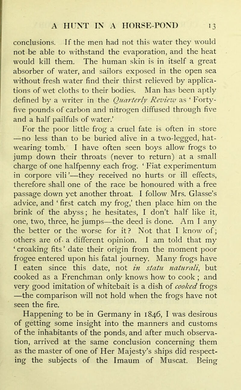 conclusions. If the men had not this water they would not be able to withstand the evaporation, and the heat would kill them. The human skin is in itself a great absorber of water, and sailors exposed in the open sea without fresh water find their thirst relieved by applica- tions of wet cloths to their bodies. Man has been aptly defined by a writer in the Quarterly Revieiv as ‘ Forty- five pounds of carbon and nitrogen diffused through five and a half pailfuls of water.’ For the poor little frog a cruel fate is often in store —no less than to be buried alive in a two-legged, hat- wearing tomb. I have often seen boys allow frogs to jump down their throats (never to return) at a small charge of one halfpenny each frog. ‘ Fiat experimentum in corpore vili ’—they received no hurts or ill effects, therefore shall one of the race be honoured with a free passage down yet another throat. I follow Mrs. Glasse’s advice, and ‘ first catch my frog,’ then place him on the brink of the abyss; he hesitates, I don’t half like it, one, two, three, he jumps—the deed is done. Ami any the better or the worse for it? Not that I know of, others are of- a different opinion. I am told that my ‘ croaking fits ’ date their origin from the moment poor frogee entered upon his fatal journey. Many frogs have I eaten since this date, not in statu naturali, but cooked as a Frenchman only knows how to cook ; and very good imitation of whitebait is a dish of cooked frogs —the comparison will not hold when the frogs have not seen the fire. Happening to be in Germany in 1846, I was desirous of getting some insight into the manners and customs of the inhabitants of the ponds, and after much observa- tion, arrived at the same conclusion concerning them as the master of one of Her Majesty’s ships did respect- ing the subjects of the Imaum of Muscat. Being