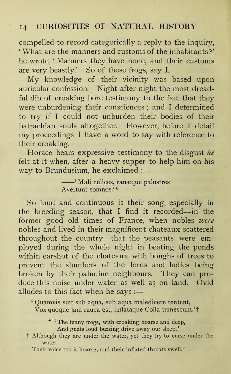 compelled to record categorically a reply to the inquiry, ‘ What are the manners and customs of the inhabitants?’ he wrote, ‘ Manners they have none, and their customs are very beastly.’ So of these frogs, say I. My knowledge of their vicinity was based upon auricular confession. Night after night the most dread- ful din of croaking bore testimony to the fact that they were unburdening their consciences ; and I determined to try if I could not unburden their bodies of their batrachian souls altogether. However, before I detail my proceedings I have a word to say with reference to their croaking. Horace bears expressive testimony to the disgust he felt at it when, after a heavy supper to help him on his way to Brundusium, he exclaimed :— ‘ Mali culices, ranaeque palustres Avertunt somnos.’* So loud and continuous is their song, especially in the breeding season, that I find it recorded—in the former good old times of France, when nobles were nobles and lived in their magnificent chateaux scattered throughout the country—that the peasants were em- ployed during the whole night in beating the ponds within earshot of the chateaux with boughs of trees to prevent the slumbers of the lords and ladies being broken by their paludine neighbours. They can pro- duce this noise under water as well as on land. Ovid alludes to this fact when he says :— ‘ Quamvis sint sub aqua, sub aqua maledicere tentent, Vox quoque jam rauca est, inflataque Colla tumescunt.’t * ‘ The fenny frogs, with croaking hoarse and deep, And gnats loud buzzing drive away our sleep.’ t Although they are under the water, yet they try to curse under the water. Their voice too is hoarse, and their inflated throats swell.’