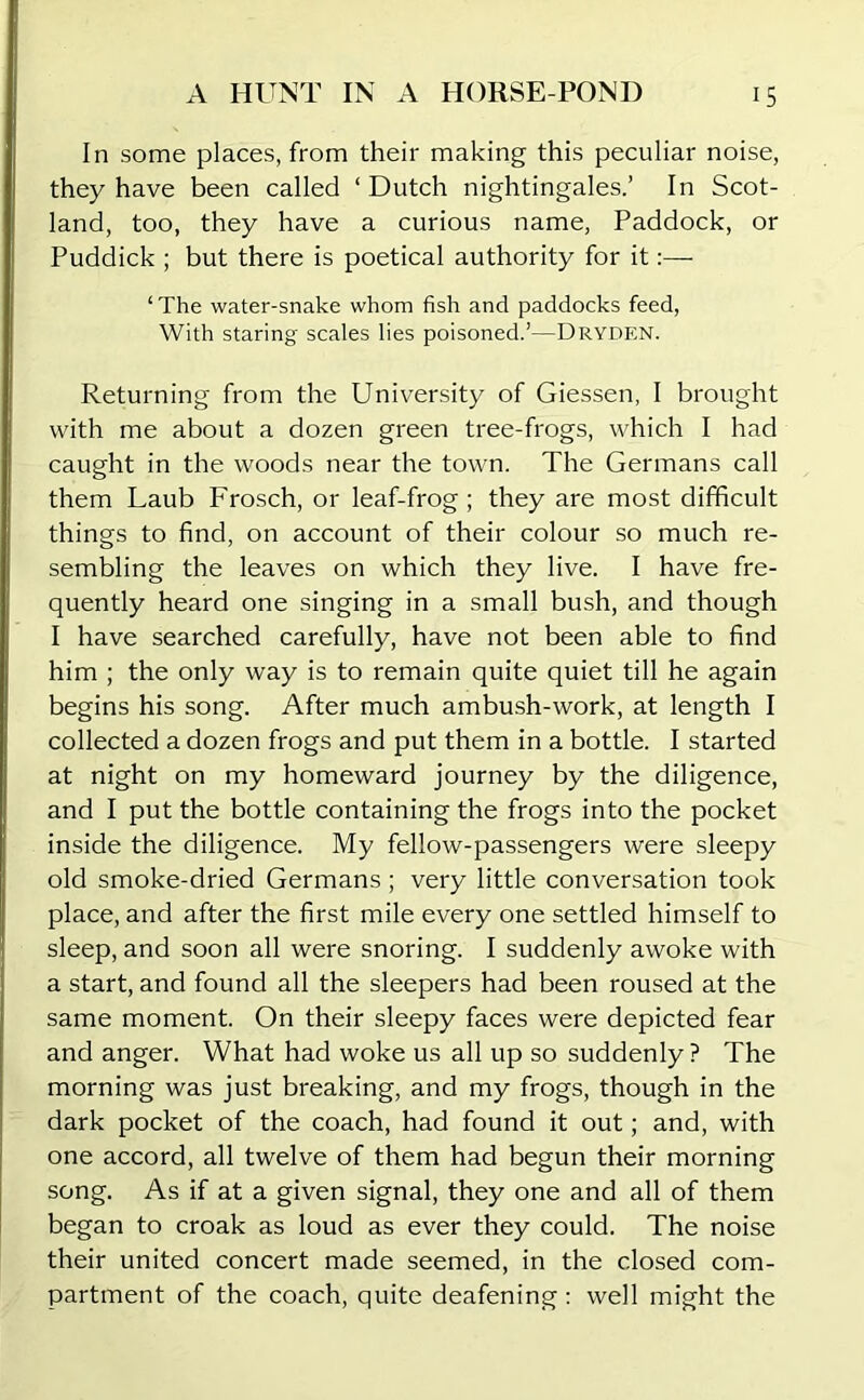 In some places, from their making this peculiar noise, they have been called ‘Dutch nightingales.’ In Scot- land, too, they have a curious name, Paddock, or Puddick ; but there is poetical authority for it:—- ‘The water-snake whom fish and paddocks feed, With staring scales lies poisoned.’—Dryden. Returning from the University of Giessen, I brought with me about a dozen green tree-frogs, which I had caught in the woods near the town. The Germans call them Laub Frosch, or leaf-frog; they are most difficult things to find, on account of their colour so much re- sembling the leaves on which they live. I have fre- quently heard one singing in a small bush, and though I have searched carefully, have not been able to find him ; the only way is to remain quite quiet till he again begins his song. After much ambush-work, at length I collected a dozen frogs and put them in a bottle. I started at night on my homeward journey by the diligence, and I put the bottle containing the frogs into the pocket inside the diligence. My fellow-passengers were sleepy old smoke-dried Germans; very little conversation took place, and after the first mile every one settled himself to sleep, and soon all were snoring. I suddenly awoke with a start, and found all the sleepers had been roused at the same moment. On their sleepy faces were depicted fear and anger. What had woke us all up so suddenly ? The morning was just breaking, and my frogs, though in the dark pocket of the coach, had found it out; and, with one accord, all twelve of them had begun their morning song. As if at a given signal, they one and all of them began to croak as loud as ever they could. The noise their united concert made seemed, in the closed com- partment of the coach, quite deafening: well might the