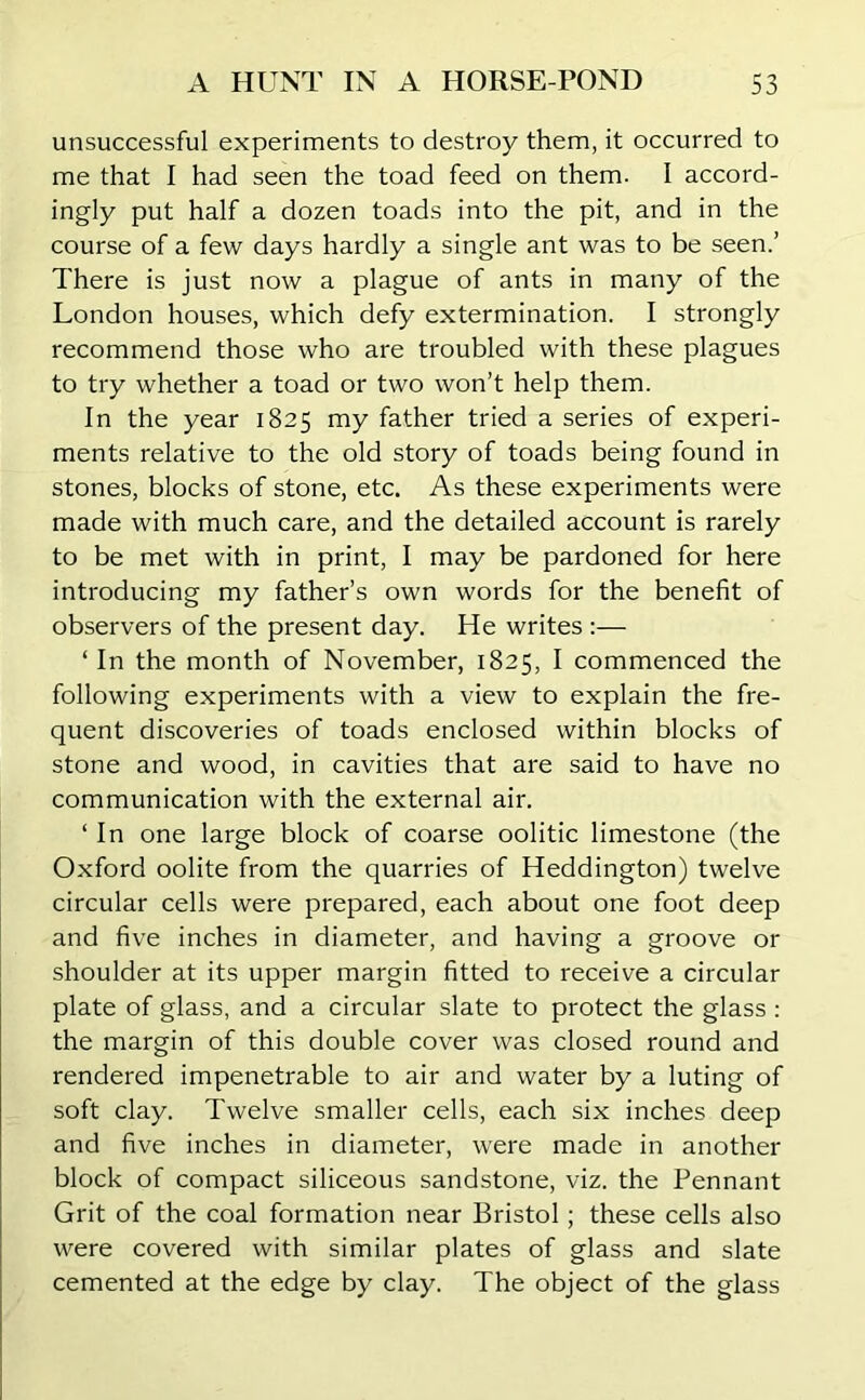 unsuccessful experiments to destroy them, it occurred to me that I had seen the toad feed on them. I accord- ingly put half a dozen toads into the pit, and in the course of a few days hardly a single ant was to be seen.’ There is just now a plague of ants in many of the London houses, which defy extermination. I strongly recommend those who are troubled with these plagues to try whether a toad or two won’t help them. In the year 1825 my father tried a series of experi- ments relative to the old story of toads being found in stones, blocks of stone, etc. As these experiments were made with much care, and the detailed account is rarely to be met with in print, I may be pardoned for here introducing my father’s own words for the benefit of observers of the present day. He writes :— ‘ In the month of November, 1825, I commenced the following experiments with a view to explain the fre- quent discoveries of toads enclosed within blocks of stone and wood, in cavities that are said to have no communication with the external air. ‘ In one large block of coarse oolitic limestone (the Oxford oolite from the quarries of Heddington) twelve circular cells were prepared, each about one foot deep and five inches in diameter, and having a groove or shoulder at its upper margin fitted to receive a circular plate of glass, and a circular slate to protect the glass : the margin of this double cover was closed round and rendered impenetrable to air and water by a luting of soft clay. Twelve smaller cells, each six inches deep and five inches in diameter, were made in another block of compact siliceous sandstone, viz. the Pennant Grit of the coal formation near Bristol; these cells also were covered with similar plates of glass and slate cemented at the edge by clay. The object of the glass