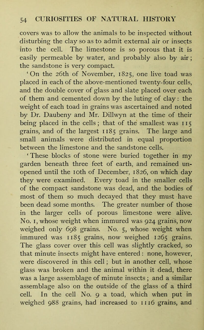 covers was to allow the animals to be inspected without disturbing the clay so as to admit external air or insects into the cell. The limestone is so porous that it is easily permeable by water, and probably also by air; the sandstone is very compact. ‘On the 26th of November, 1825, one live toad was placed in each of the above-mentioned twenty-four cells, and the double cover of glass and slate placed over each of them and cemented down by the luting of clay: the weight of each toad in grains was ascertained and noted by Dr. Daubeny and Mr. Dillwyn at the time of their being placed in the cells ; that of the smallest was 115 grains, and of the largest 1185 grains. The large and small animals were distributed in equal proportion between the limestone and the sandstone cells. ‘ These blocks of stone were buried together in my garden beneath three feet of earth, and remained un- opened until the 10th of December, 1826, on which day they were examined. Every toad in the smaller cells of the compact sandstone was dead, and the bodies of most of them so much decayed that they must have been dead some months. The greater number of those in the larger cells of porous limestone were alive. No. 1, whose weight when immured was 924 grains, now weighed only 698 grains. No. 5, whose weight when immured was 1185 grains, now weighed 1265 grains. The glass cover over this cell was slightly cracked, so that minute insects might have entered : none, however, were discovered in this cell; but in another cell, whose glass was broken and the animal within it dead, there was a large assemblage of minute insects ; and a similar assemblage also on the outside of the glass of a third cell. In the cell No. 9 a toad, which when put in weighed 988 grains, had increased to 1116 grains, and