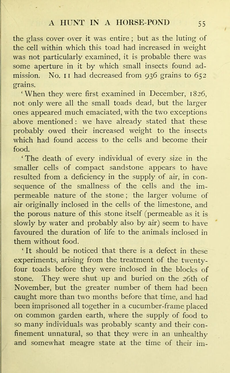 the glass cover over it was entire; but as the luting of the cell within which this toad had increased in weight was not particularly examined, it is probable there was some aperture in it by which small insects found ad- mission. No. II had decreased from 936 grains to 652 grains. ‘When they were first examined in December, 1826, not only were all the small toads dead, but the larger ones appeared much emaciated, with the two exceptions above mentioned : we have already stated that these probably owed their increased weight to the insects which had found access to the cells and become their food. ‘ The death of every individual of every size in the smaller cells of compact sandstone appears to have resulted from a deficiency in the supply of air, in con- sequence of the smallness of the cells and the im- permeable nature of the stone ; the larger volume of air originally inclosed in the cells of the limestone, and the porous nature of this stone itself (permeable as it is slowly by water and probably also by air) seem to have favoured the duration of life to the animals inclosed in them without food. ‘ It should be noticed that there is a defect in these experiments, arising from the treatment of the twenty- four toads before they were inclosed in the blocks of stone. They were shut up and buried on the 26th of November, but the greater number of them had been caught more than two months before that time, and had been imprisoned all together in a cucumber-frame placed on common garden earth, where the supply of food to so many individuals was probably scanty and their con- finement unnatural, so that they were in an unhealthy and somewhat meagre state at the time of their im-