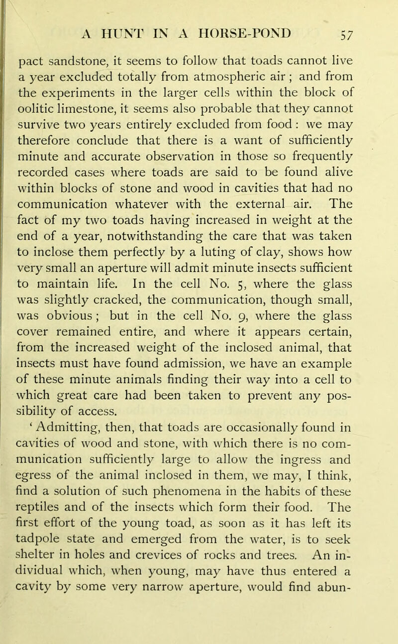pact sandstone, it seems to follow that toads cannot live a year excluded totally from atmospheric air ; and from the experiments in the larger cells within the block of oolitic limestone, it seems also probable that they cannot survive two years entirely excluded from food : we may therefore conclude that there is a want of sufficiently minute and accurate observation in those so frequently recorded cases where toads are said to be found alive within blocks of stone and wood in cavities that had no communication whatever with the external air. The fact of my two toads having increased in weight at the end of a year, notwithstanding the care that was taken to inclose them perfectly by a luting of clay, shows how very small an aperture will admit minute insects sufficient to maintain life. In the cell No. 5, where the glass was slightly cracked, the communication, though small, was obvious; but in the cell No. 9, where the glass cover remained entire, and where it appears certain, from the increased weight of the inclosed animal, that insects must have found admission, we have an example of these minute animals finding their way into a cell to which great care had been taken to prevent any pos- sibility of access. ‘ Admitting, then, that toads are occasionally found in cavities of wood and stone, with which there is no com- munication sufficiently large to allow the ingress and egress of the animal inclosed in them, we may, I think, find a solution of such phenomena in the habits of these reptiles and of the insects which form their food. The first effort of the young toad, as soon as it has left its tadpole state and emerged from the water, is to seek shelter in holes and crevices of rocks and trees. An in- dividual which, when young, may have thus entered a cavity by some very narrow aperture, would find abun-