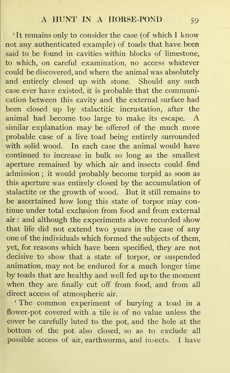 ‘It remains only to consider the case (of which I know not any authenticated example) of toads that have been said to be found in cavities within blocks of limestone, to which, on careful examination, no access whatever could be discovered, and where the animal was absolutely and entirely closed up with stone. Should any such case ever have existed, it is probable that the communi- cation between this cavity and the external surface had been closed up by stalactitic incrustation, after the animal had become too large to make its escape. A similar explanation may be offered of the much more probable case of a live toad being entirely surrounded with solid wood. In each case the animal would have continued to increase in bulk so long as the smallest aperture remained by which air and insects could find admission ; it would probably become torpid as soon as this aperture was entirely closed by the accumulation of stalactite or the growth of wood. But it still remains to be ascertained how long this state of torpor may con- tinue under total exclusion from food and from external air: and although the experiments above recorded show that life did not extend two years in the case of any one of the individuals which formed the subjects of them, yet, for reasons which have been specified, they are not decisive to show that a state of torpor, or suspended animation, may not be endured for a much longer time by toads that are healthy and well fed up to the moment when they are finally cut off from food, and from all direct access of atmospheric air. ‘ The common experiment of burying a toad in a flower-pot covered with a tile is of no value unless the cover be carefully luted to the pot, and the hole at the bottom of the pot also closed, so as to exclude all possible access of air, earthworms, and insects. 1 have