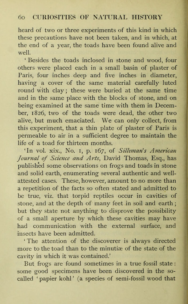 heard of two or three experiments of this kind in which these precautions have not been taken, and in which, at the end of a year, the toads have been found alive and well. ‘ Besides the toads inclosed in stone and wood, four others were placed each in a small basin of plaster of Paris, four inches deep and five inches in diameter, having a cover of the same material carefully luted round with clay; these were buried at the same time and in the same place with the blocks of stone, and on being examined at the same time with them in Decem- ber, 1826, two of the toads were dead, the other two alive, but much emaciated. We can only collect, from this experiment, that a thin plate of plaster of Paris is permeable to air in a sufficient degree to maintain the life of a toad for thirteen months. ‘In vol. xix., No. 1, p. 167, of Silhmaris American Journal of Science and Arts, David Thomas, Esq., has published some observations on frogs and toads in stone and solid earth, enumerating several authentic and well- attested cases. These, however, amount to no more than a repetition of the facts so often stated and admitted to be true, viz. that torpid reptiles occur in cavities of stone, and at the depth of many feet in soil and earth; but they state not anything to disprove the possibility of a small aperture by which these cavities may have had communication with the external surface, and insects have been admitted. ‘ The attention of the discoverer is always directed more to the toad than to the minutiae of the state of the cavity in which it was contained.’ But frogs are found sometimes in a true fossil state: some good specimens have been discovered in the so- called ‘ papier kohl ’ (a species of semi-fossil wood that