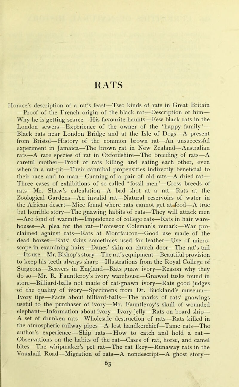 RATS Horace’s description of a rat’s feast—Two kinds of rats in Great Britain —Proof of the French origin of the black rat—Description of him— Why he is getting scarce—His favourite haunts—Few black rats in the London sewers—Experience of the owner of the ‘ happy family ’— Black rats near London Bridge and at the Isle of Dogs—A present from Bristol—History of the common brown rat—An unsuccessful experiment in Jamaica—-The brown rat in New Zealand—Australian rats—A rare species of rat in Oxfordshire—The breeding of rats—A careful mother—Proof of rats killing and eating each other, even when in a rat-pit—Their cannibal propensities indirectly beneficial to their race and to man—Cunning of a pair of old rats—A dried rat— Three cases of exhibitions of so-called ‘ fossil men ’—Cross breeds of rats—Mr. Shaw’s calculation—A bad shot at a rat—Rats at the Zoological Gardens—An invalid rat—Natural reservoirs of water in the African desert—Mice found where rats cannot get atiood—A true but horrible story—The gnawing habits of rats—They will attack men —Are fond of warmth—Impudence of college rats—Rats in hair ware- houses—A plea for the rat—Professor Coleman’s remark—War pro- claimed against rats—Rats at Montfaucon—Good use made of the dead horses—Rats’ skins sometimes used for leather—Use of micro- scope in examining hairs—Danes’ skin on church door—The rat’s tail ■—Its use—Mr. Bishop’s story—The rat’s equipment—Beautiful provision to keep his teeth always sharp—Illustrations from the Royal College of Surgeons—Beavers in England—Rats gnaw ivory—Reason why they do so—Mr. R. Fauntleroy’s ivory warehouse—Gnawed tusks found in store—Billiard-balls not made of rat-gnawn ivory—Rats good judges •of the quality of ivory—Specimens from Dr. Buckland’s museum— Ivory tips—Facts about billiard-balls—The marks of rats’ gnawings useful to the purchaser of ivory—Mr. Fauntleroy’s skull of wounded elephant—Information about ivory—Ivory jelly—Rats on board ship— A set of drunken rats—Wholesale destruction of rats—Rats killed in the atmospheric railway pipes—A lost handkerchief—Tame rats—The author’s experience — Ship rats — How to catch and hold a rat — Observations on the habits of the rat—Cases of rat, horse, and camel bites—The whipmaker’s pet rat—The rat Ikey—Runaway rats in the Vauxhall Road—Migration of rats—A nondescript—A ghost story—