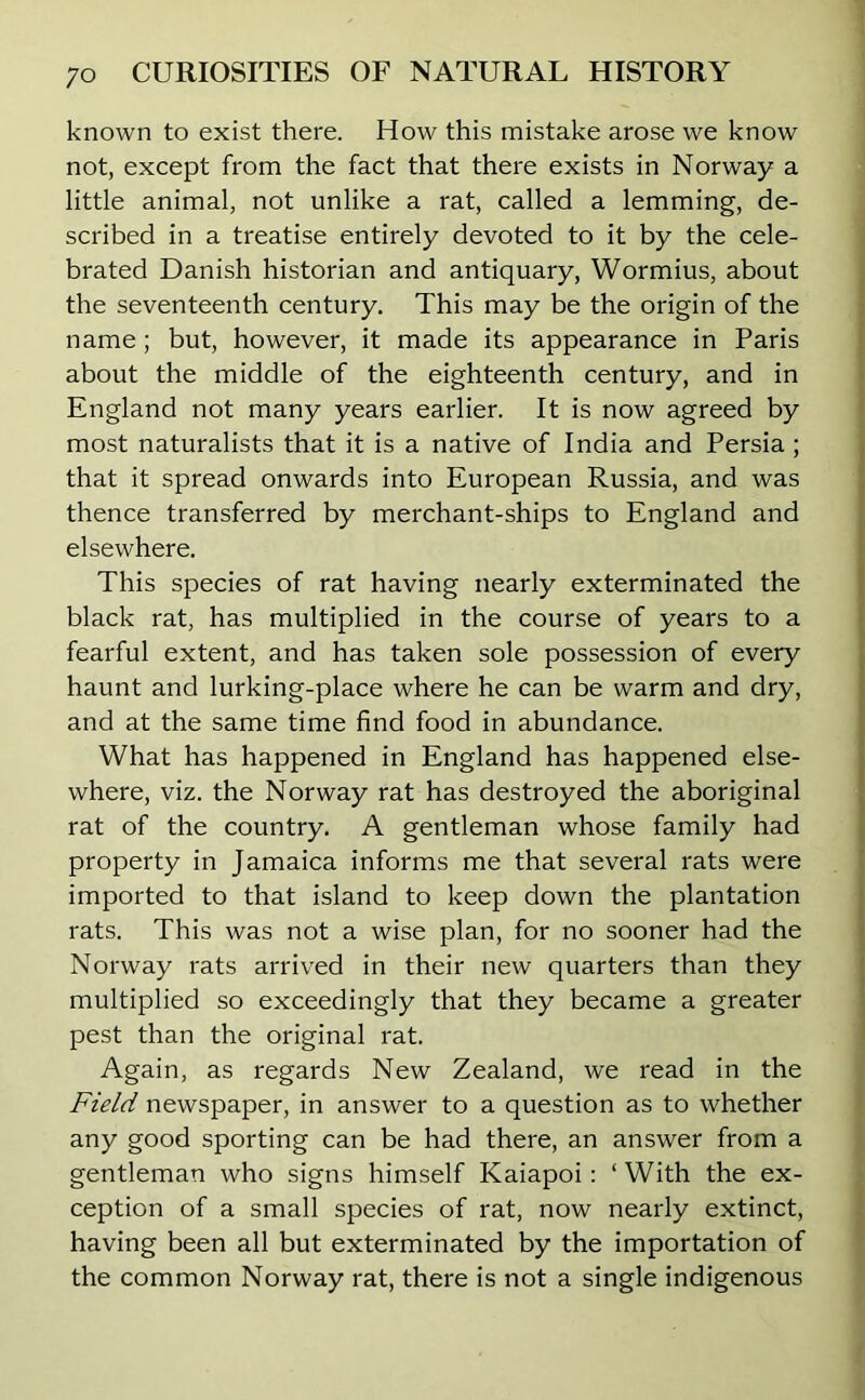 known to exist there. How this mistake arose we know not, except from the fact that there exists in Norway a little animal, not unlike a rat, called a lemming, de- scribed in a treatise entirely devoted to it by the cele- brated Danish historian and antiquary, Wormius, about the seventeenth century. This may be the origin of the name; but, however, it made its appearance in Paris about the middle of the eighteenth century, and in England not many years earlier. It is now agreed by most naturalists that it is a native of India and Persia ; that it spread onwards into European Russia, and was thence transferred by merchant-ships to England and elsewhere. This species of rat having nearly exterminated the black rat, has multiplied in the course of years to a fearful extent, and has taken sole possession of every haunt and lurking-place where he can be warm and dry, and at the same time find food in abundance. What has happened in England has happened else- where, viz. the Norway rat has destroyed the aboriginal rat of the country. A gentleman whose family had property in Jamaica informs me that several rats were imported to that island to keep down the plantation rats. This was not a wise plan, for no sooner had the Norway rats arrived in their new quarters than they multiplied so exceedingly that they became a greater pest than the original rat. Again, as regards New Zealand, we read in the Field newspaper, in answer to a question as to whether any good sporting can be had there, an answer from a gentleman who signs himself Kaiapoi : ‘ With the ex- ception of a small species of rat, now nearly extinct, having been all but exterminated by the importation of the common Norway rat, there is not a single indigenous