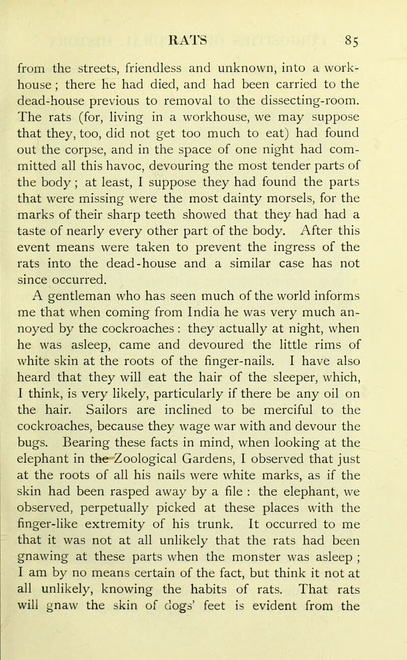 from the streets, friendless and unknown, into a work- house ; there he had died, and had been carried to the dead-house previous to removal to the dissecting-room. The rats (for, living in a workhouse, we may suppose that they, too, did not get too much to eat) had found out the corpse, and in the space of one night had com- mitted all this havoc, devouring the most tender parts of the body; at least, I suppose they had found the parts that were missing were the most dainty morsels, for the marks of their sharp teeth showed that they had had a taste of nearly every other part of the body. After this event means were taken to prevent the ingress of the rats into the dead-house and a similar case has not since occurred. A gentleman who has seen much of the world informs me that when coming from India he was very much an- noyed by the cockroaches: they actually at night, when he was asleep, came and devoured the little rims of white skin at the roots of the finger-nails. I have also heard that they will eat the hair of the sleeper, which, I think, is very likely, particularly if there be any oil on the hair. Sailors are inclined to be merciful to the cockroaches, because they wage war with and devour the bugs. Bearing these facts in mind, when looking at the elephant in the Zoological Gardens, I observed that just at the roots of all his nails were white marks, as if the skin had been rasped away by a file : the elephant, we observed, perpetually picked at these places with the finger-like extremity of his trunk. It occurred to me that it was not at all unlikely that the rats had been gnawing at these parts when the monster was asleep ; I am by no means certain of the fact, but think it not at all unlikely, knowing the habits of rats. That rats will gnaw the skin of dogs’ feet is evident from the