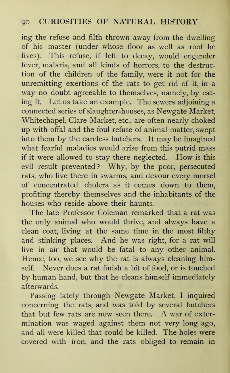 ing the refuse and filth thrown away from the dwelling of his master (under whose floor as well as roof he lives). This refuse, if left to decay, would engender fever, malaria, and all kinds of horrors, to the destruc- tion of the children of the family, were it not for the unremitting exertions of the rats to get rid of it, in a way no doubt agreeable to themselves, namely, by eat- ing it. Let us take an example. The sewers adjoining a connected series of slaughter-houses, as Newgate Market, Whitechapel, Clare Market, etc., are often nearly choked up with offal and the foul refuse of animal matter, swept into them by the careless butchers. It may be imagined what fearful maladies would arise from this putrid mass if it were allowed to stay there neglected. How is this evil result prevented ? Why, by the poor, persecuted rats, who live there in swarms, and devour every morsel of concentrated cholera as it comes down to them, profiting thereby themselves and the inhabitants of the houses who reside above their haunts. The late Professor Coleman remarked that a rat was the only animal who would thrive, and always have a clean coat, living at the same time in the most filthy and stinking places. And he was right, for a rat will live in air that would be fatal to any other animal. Hence, too, we see why the rat is always cleaning him- self. Never does a rat finish a bit of food, or is touched by human hand, but that he cleans himself immediately afterwards. Passing lately through Newgate Market, I inquired concerning the rats, and was told by several butchers that but few rats are now seen there. A war of exter- mination was waged against them not very long ago, and all were killed that could be killed. The holes were covered with iron, and the rats obliged to remain in