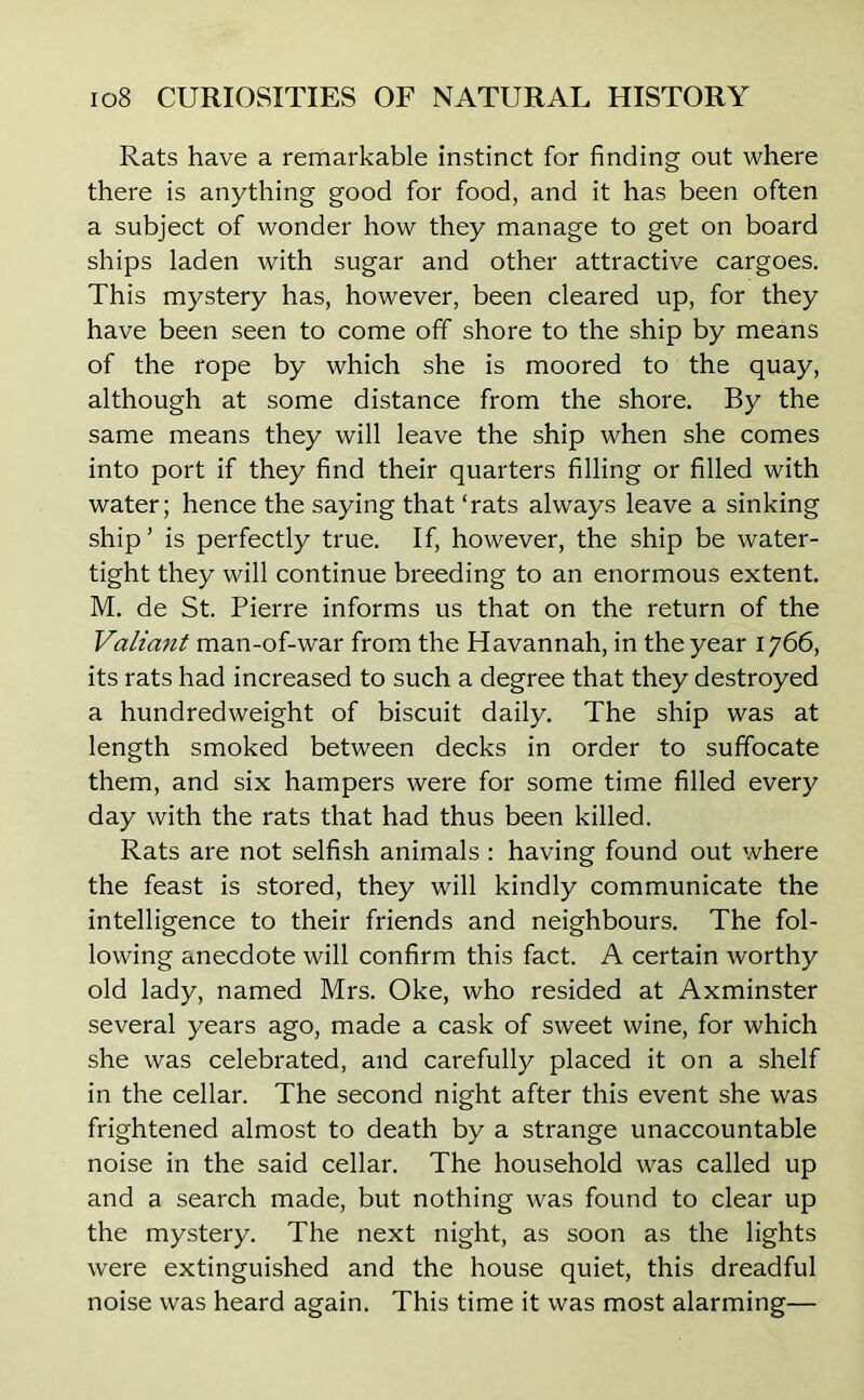 Rats have a remarkable instinct for finding out where there is anything good for food, and it has been often a subject of wonder how they manage to get on board ships laden with sugar and other attractive cargoes. This mystery has, however, been cleared up, for they have been seen to come off shore to the ship by means of the rope by which she is moored to the quay, although at some distance from the shore. By the same means they will leave the ship when she comes into port if they find their quarters filling or filled with water; hence the saying that ‘rats always leave a sinking ship’ is perfectly true. If, however, the ship be water- tight they will continue breeding to an enormous extent. M. de St. Pierre informs us that on the return of the Valiant man-of-war from the Havannah, in the year 1766, its rats had increased to such a degree that they destroyed a hundredweight of biscuit daily. The ship was at length smoked between decks in order to suffocate them, and six hampers were for some time filled every day with the rats that had thus been killed. Rats are not selfish animals : having found out where the feast is stored, they will kindly communicate the intelligence to their friends and neighbours. The fol- lowing anecdote will confirm this fact. A certain worthy old lady, named Mrs. Oke, who resided at Axminster several years ago, made a cask of sweet wine, for which she was celebrated, and carefully placed it on a shelf in the cellar. The second night after this event she was frightened almost to death by a strange unaccountable noise in the said cellar. The household was called up and a search made, but nothing was found to clear up the mystery. The next night, as soon as the lights were extinguished and the house quiet, this dreadful noise was heard again. This time it was most alarming—
