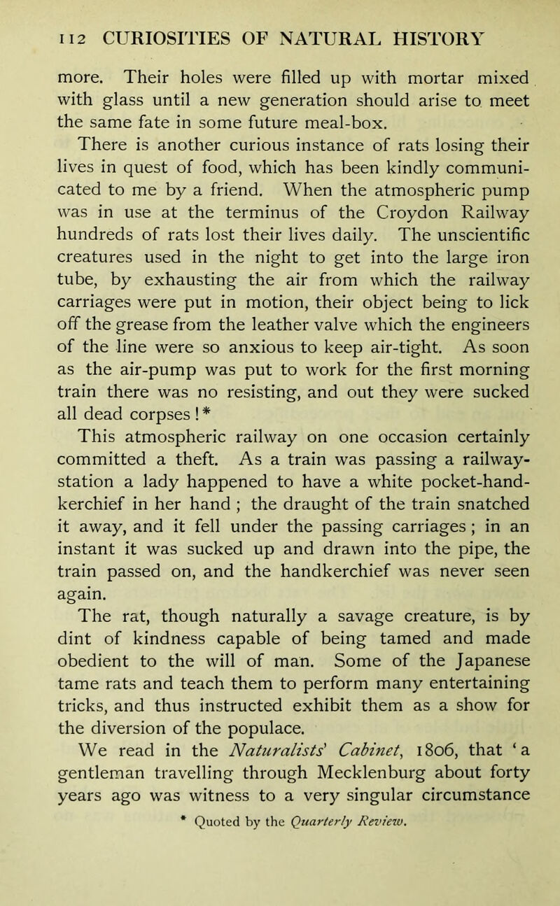 more. Their holes were filled up with mortar mixed with glass until a new generation should arise to meet the same fate in some future meal-box. There is another curious instance of rats losing their lives in quest of food, which has been kindly communi- cated to me by a friend. When the atmospheric pump was in use at the terminus of the Croydon Railway hundreds of rats lost their lives daily. The unscientific creatures used in the night to get into the large iron tube, by exhausting the air from which the railway carriages were put in motion, their object being to lick off the grease from the leather valve which the engineers of the line were so anxious to keep air-tight. As soon as the air-pump was put to work for the first morning train there was no resisting, and out they were sucked all dead corpses ! * This atmospheric railway on one occasion certainly committed a theft. As a train was passing a railway- station a lady happened to have a white pocket-hand- kerchief in her hand ; the draught of the train snatched it away, and it fell under the passing carriages; in an instant it was sucked up and drawn into the pipe, the train passed on, and the handkerchief was never seen again. The rat, though naturally a savage creature, is by dint of kindness capable of being tamed and made obedient to the will of man. Some of the Japanese tame rats and teach them to perform many entertaining tricks, and thus instructed exhibit them as a show for the diversion of the populace. We read in the Naturalists' Cabinet, 1806, that ‘a gentleman travelling through Mecklenburg about forty years ago was witness to a very singular circumstance * Quoted by the Quarterly Review.