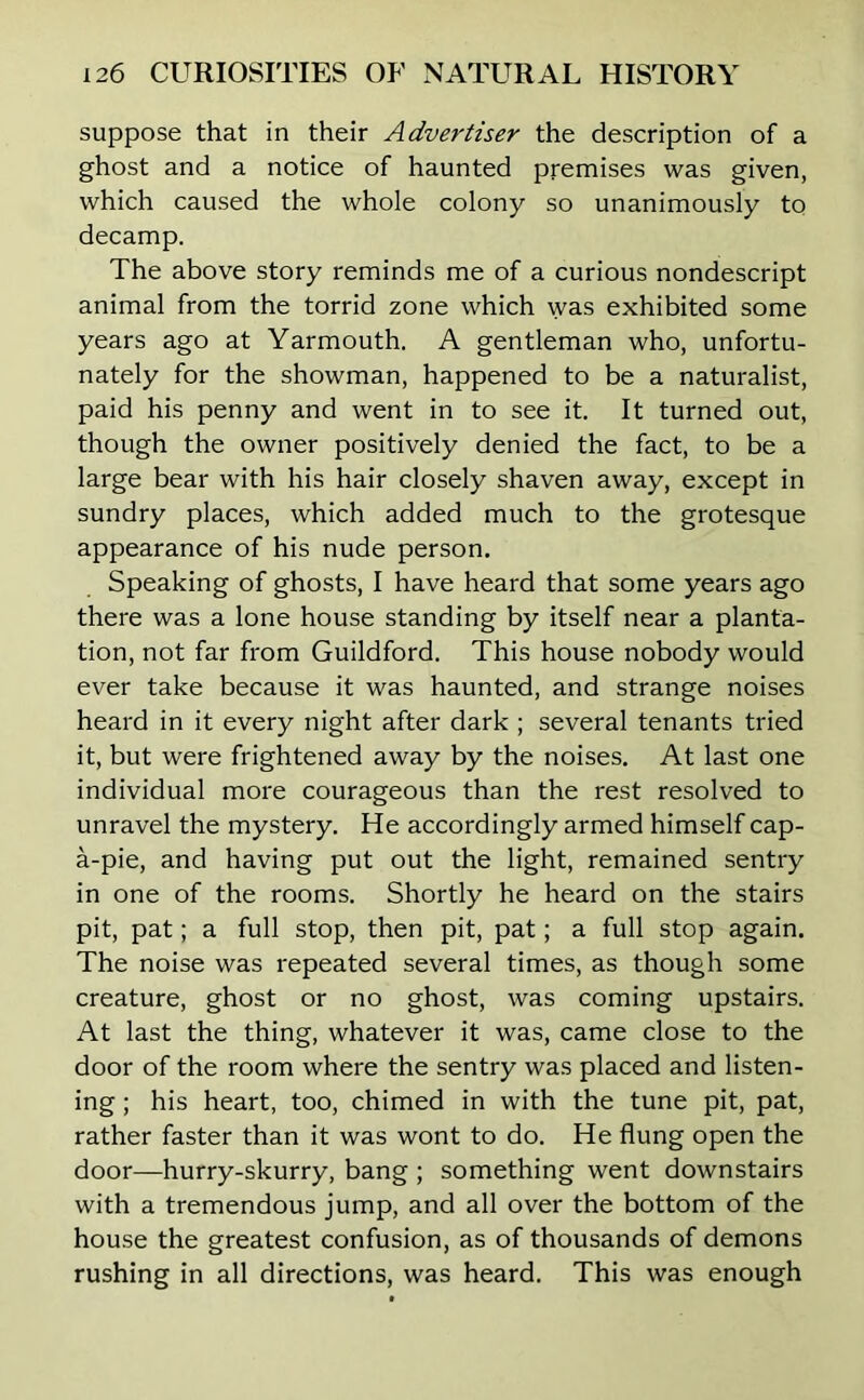suppose that in their Advertiser the description of a ghost and a notice of haunted premises was given, which caused the whole colony so unanimously to decamp. The above story reminds me of a curious nondescript animal from the torrid zone which was exhibited some years ago at Yarmouth. A gentleman who, unfortu- nately for the showman, happened to be a naturalist, paid his penny and went in to see it. It turned out, though the owner positively denied the fact, to be a large bear with his hair closely shaven away, except in sundry places, which added much to the grotesque appearance of his nude person. Speaking of ghosts, I have heard that some years ago there was a lone house standing by itself near a planta- tion, not far from Guildford. This house nobody would ever take because it was haunted, and strange noises heard in it every night after dark ; several tenants tried it, but were frightened away by the noises. At last one individual more courageous than the rest resolved to unravel the mystery. He accordingly armed himself cap- a-pie, and having put out the light, remained sentry in one of the rooms. Shortly he heard on the stairs pit, pat; a full stop, then pit, pat; a full stop again. The noise was repeated several times, as though some creature, ghost or no ghost, was coming upstairs. At last the thing, whatever it was, came close to the door of the room where the sentry was placed and listen- ing ; his heart, too, chimed in with the tune pit, pat, rather faster than it was wont to do. He flung open the door—hurry-skurry, bang ; something went downstairs with a tremendous jump, and all over the bottom of the house the greatest confusion, as of thousands of demons rushing in all directions, was heard. This was enough