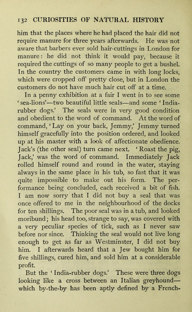 him that the places where he had placed the hair did not require manure for three years afterwards. He was not aware that barbers ever sold hair-cuttings in London for manure: he did not think it would pay, because it required the cuttings of so many people to get a bushel. In the country the customers came in with long locks, which were cropped off pretty close, but in London the customers do not have much hair cut off at a time. In a penny exhibition at a fair I went in to see some ‘ sea-lions’—two beautiful little seals—and some ‘ India- rubber dogs.’ The seals were in very good condition and obedient to the word of command. At the word of command, ‘Lay on your back, Jemmy,’ Jemmy turned himself gracefully into the position ordered, and looked up at his master with a look of affectionate obedience. Jack’s (the other seal) turn came next. ‘ Roast the pig, Jack,’ was the word of command. Immediately Jack rolled himself round and round in the water, staying always in the same place in his tub, so fast that it was quite impossible to make out his form. The per- formance being concluded, each received a bit of fish. I am now sorry that I did not buy a seal that was once offered to me in the neighbourhood of the docks for ten shillings. The poor seal was in a tub, and looked moribund; his head too, strange to say, was covered with a very peculiar species of tick, such as I never saw before nor since. Thinking the seal would not live long enough to get as far as Westminster, I did not buy him. I afterwards heard that a Jew bought him for five shillings, cured him, and sold him at a considerable profit. But the ‘ India-rubber dogs.’ These were three dogs looking like a cross between an Italian greyhound— which by-the-by has been aptly defined by a French-
