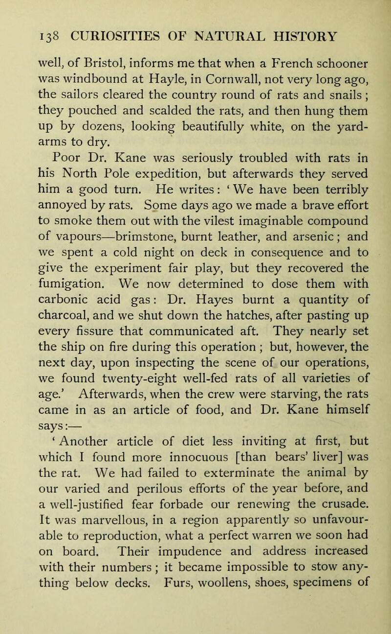 well, of Bristol, informs me that when a French schooner was windbound at Hayle, in Cornwall, not very long ago, the sailors cleared the country round of rats and snails; they pouched and scalded the rats, and then hung them up by dozens, looking beautifully white, on the yard- arms to dry. Poor Dr. Kane was seriously troubled with rats in his North Pole expedition, but afterwards they served him a good turn. He writes: ‘ We have been terribly annoyed by rats. Some days ago we made a brave effort to smoke them out with the vilest imaginable compound of vapours—brimstone, burnt leather, and arsenic ; and we spent a cold night on deck in consequence and to give the experiment fair play, but they recovered the fumigation. We now determined to dose them with carbonic acid gas: Dr. Hayes burnt a quantity of charcoal, and we shut down the hatches, after pasting up every fissure that communicated aft. They nearly set the ship on fire during this operation ; but, however, the next day, upon inspecting the scene of our operations, we found twenty-eight well-fed rats of all varieties of age.’ Afterwards, when the crew were starving, the rats came in as an article of food, and Dr. Kane himself says:— ‘ Another article of diet less inviting at first, but which I found more innocuous [than bears’ liver] was the rat. We had failed to exterminate the animal by our varied and perilous efforts of the year before, and a well-justified fear forbade our renewing the crusade. It was marvellous, in a region apparently so unfavour- able to reproduction, what a perfect warren we soon had on board. Their impudence and address increased with their numbers; it became impossible to stow any- thing below decks. Furs, woollens, shoes, specimens of