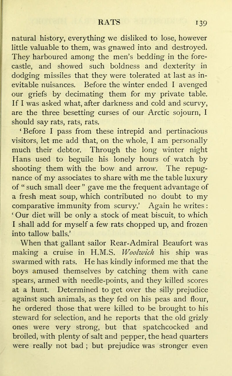 natural history, everything we disliked to lose, however little valuable to them, was gnawed into and destroyed. They harboured among the men’s bedding in the fore- castle, and showed such boldness and dexterity in dodging missiles that they were tolerated at last as in- evitable nuisances. Before the winter ended I avenged our griefs by decimating them for my private table. If I was asked what, after darkness and cold and scurvy, are the three besetting curses of our Arctic sojourn, I should say rats, rats, rats. ‘ Before I pass from these intrepid and pertinacious visitors, let me add that, on the whole, I am personally much their debtor. Through the long winter night Hans used to beguile his lonely hours of watch by shooting them with the bow and arrow. The repug- nance of my associates to share with me the table luxury of “ such small deer ” gave me the frequent advantage of a fresh meat soup, which contributed no doubt to my comparative immunity from scurvy.’ Again he writes : ‘ Our diet will be only a stock of meat biscuit, to which I shall add for myself a few rats chopped up, and frozen into tallow balls.’ When that gallant sailor Rear-Admiral Beaufort was making a cruise in H.M.S. Woolwich his ship was swarmed with rats. He has kindly informed me that the boys amused themselves by catching them with cane spears, armed with needle-points, and they killed scores at a hunt. Determined to get over the silly prejudice against such animals, as they fed on his peas and flour, he ordered those that were killed to be brought to his steward for selection, and he reports that the old grizly ones were very strong, but that spatchcocked and broiled, with plenty of salt and pepper, the head quarters were really not bad ; but prejudice was stronger even
