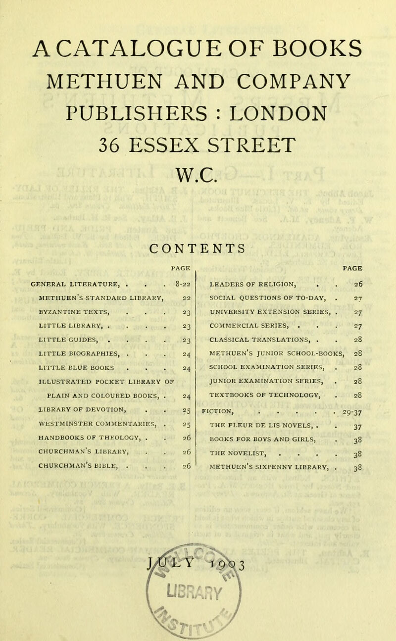 A CATALOGUE OF BOOKS METHUEN AND COMPANY PUBLISHERS : LONDON 36 ESSEX STREET W CONI PAGE GENERAL LITERATURE, . . . 8-22 methuen’s standard library, 22 BYZANTINE TEXTS, ... 23 LITTLE LIBRARY, .... 23 LITTLE GUIDES, .... 23 LITTLE BIOGRAPHIES, ... 24 LITTLE BLUE BOOKS ... 24 ILLUSTRATED POCKET LIBRARY OF PLAIN AND COLOURED BOOKS, . 24 LIBRARY OF DEVOTION, . . 25 WESTMINSTER COMMENTARIES, . 25 HANDBOOKS OF THEOLOGY, . . 26 churchman’s LIBRARY, . . 26 CHURCHMAN’S BIBLE, ... 26 c. ENTS PAGE LEADERS OF RELIGION, . . 26 SOCIAL QUESTIONS OF TO-DAY, . 27 UNIVERSITY EXTENSION SERIES, . 27 COMMERCIAL SERIES, ... 27 CLASSICAL TRANSLATIONS, . . 28 methuen’s junior school-books, 28 SCHOOL EXAMINATION SERIES, . 28 JUNIOR EXAMINATION SERIES, . 28 TEXTBOOKS OF TECHNOLOGY, . 28 FICTION, 29-37 THE FLEUR DE LIS NOVELS, . . 37 BOOKS FOR BOYS AND GIRLS, . 38 THE NOVELIST, .... 38 METHUEN’S SIXPENNY LIBRARY, . 38