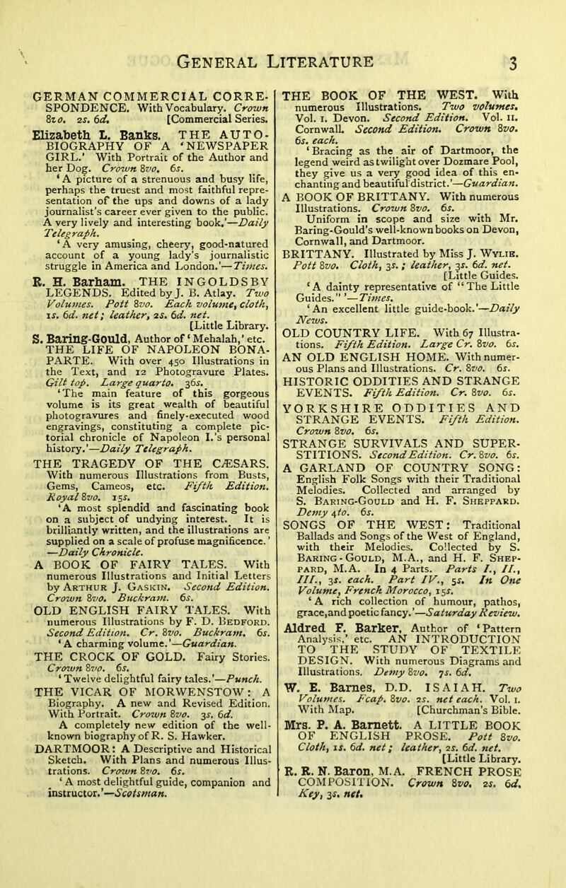 GERMAN COMMERCIAL CORRE- SPONDENCE. With Vocabulary. Crown 8to, 2s. 6d. [Commercial Series. Elizabeth L. Banks. THE AUTO- BIOGRAPHY OF A ‘ NEWSPAPER GIRL.’ With Portrait of the Author and her Dog. Crown 8vo, 6j. * A picture of a strenuous and busy life, perhaps the truest and most faithful repre- sentation of the ups and downs of a lady journalist’s career ever given to the public. A very lively and interesting book.’—Daily Telegraph. ‘A very amusing, cheery, good-natured account of a young lady's journalistic struggle in America and London.’—Times. R. H. Barham. THE IN GOLDS BY LEGENDS. Edited by J. B. Atlay. Two Volumes. Pott 8vo. Each volume, cloth, is. 6d. net; leather, 2s. 6d. net. [Little Library. S. Baring-Gould, Author of1 Mehalah,* etc. THE LIFE OF NAPOLEON BONA- PARTE. With over 450 Illustrations in the Text, and 12 Photogravure Plates. Gilt top. Large quarto. 36s. ‘The main feature of this gorgeous volume is its great wealth of beautiful photogravures and finely-executed wood engravings, constituting a complete pic- torial chronicle of Napoleon I.’s personal history.’—Daily Telegraph. THE TRAGEDY OF THE CAESARS. With numerous Illustrations from Busts, Gems, Cameos, etc. Fifth Edition. Royal 8vo. 15s. ‘A most splendid and fascinating book on a subject of undying interest. It is brilliantly written, and the illustrations are supplied on a scale of profuse magnificence. ’ —Daily Chronicle. A BOOK OF FAIRY TALES. With numerous Illustrations and Initial Letters by Arthur J. Gaskin. Second Edition. Crown 8vo. Buckram. 6s. OLD ENGLISH FAIRY TALES. With numerous Illustrations by F. D. Bedford. Second Edition. Cr. 8vo. Buckram. 6s. ‘ A charming volume.’—Guardian. THE CROCK OF GOLD. Fairy Stories. Crown 87to. 6s. ‘ Twelve delightful fairy tales.’—Punch. THE VICAR OF MORWENSTOW : A Biography. ^ A new and Revised Edition. With Portrait. Crown 8vo. 3^. 6d. A completely new edition of the well- known biography of R. S. Hawker. DARTMOOR: A Descriptive and Historical Sketch. With Plans and numerous Illus- trations. Crown 8 vo. 6s. ‘ A most delightful guide, companion and instructor.’—Scotsman. THE BOOK OF THE WEST. With numerous Illustrations. Two volumes. Vol. 1. Devon. Second Edition. Vol. 11. Cornwall. Second Edition. Crown 8vo. 6j. each. ‘Bracing as the air of Dartmoor, the legend weird as twilight over Dozmare Pool, they give us a very good idea of this en- chanting and beautiful'district.’—Guardian. A BOOK OF BRITTANY. With numerous Illustrations. Crown 8vo. 6s. Uniform in scope and size with Mr. Baring-Gould’s well-known books on Devon, Cornwall, and Dartmoor. BRITTANY. Illustrated by Miss J. Wylie. Pott 8vo. Cloth, 3*. ; leather, 3^. 6d. net. [Little Guides. ‘A dainty representative of “The Little Guides. ” ’— Times. ‘An excellent little guide-book.’—Daily News. OLD COUNTRY LIFE. With 67 Illustra- tions. Fifth Edition. Large Cr. 8vo. 6s. AN OLD ENGLISH HOME. With numer- ous Plans and Illustrations. Cr. 8vo. 6s. HISTORIC ODDITIES AND STRANGE EVENTS. Fifth Edition. Cr. 8vo. 6s. YORKSHIRE ODDITIES AND STRANGE EVENTS. Fifth Edition. Crown 8vo. 6^. STRANGE SURVIVALS AND SUPER- STITIONS. Second Edition. Cr.8vo. 6s. A GARLAND OF COUNTRY SpNG: English Folk Songs with their Traditional Melodies. Collected and arranged by S. Baring-Gould and H. F. Sheppard. Demy 4 to. 6s. SONGS OF THE WEST: Traditional Ballads and Songs of the West of England, with their Melodies. Collected by S. Baring-Gould, M.A., and H. F. Shep- pard, M.A. In 4 Parts. Parts /., II., ///., 3*. each. Part IV., 5s. In One Volume, French Morocco, 15J. ‘ A rich collection of humour, pathos, grace,and poetic fancy. ’—Saturday Review. Aldred F. Barker, Author of ‘Pattern Analysis.’ etc. AN INTRODUCTION TO THE STUDY OF TEXTILE DESIGN. With numerous Diagrams and Illustrations. De7ny 8vo. 7s. 6d. W. E. Barnes, D.D. ISAIAH. Two Volumes. Fcap. 8vo. 2s. net each. Vol. 1. With Map. [Churchman’s Bible. Mrs. P. A. Barnett. A LITTLE BOOK OF ENGLISH PROSE. Pott 8vo. Cloth, is. 6d. net; leather, 2s. 6d. net. [Little Library. R. R. N. Baron, M.A. FRENCH PROSE COMPOSITION. Crown 8vo* 2s. 6d% Key, 3s. net.