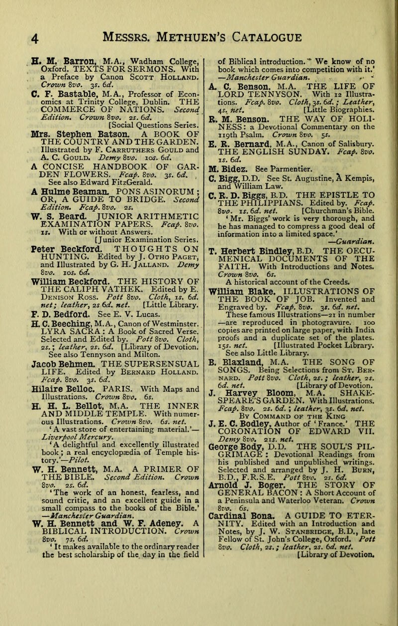 E. M, Barron, M.A., Wadham College, Oxford. TEXTS FOR SERMONS. With a Preface by Canon Scott Holland. Crown 8vo. 3s. 6d. C. F. Bastable, M. A., Professor of Econ- omics at Trinity College, Dublin. THE COMMERCE OF NATIONS. Second Edition. Crowsi 8vo. zs. 6d. [Social Questions Series. Mrs. Stephen Batson. A BOOK OF THE COUNTRY AND THE GARDEN. Illustrated by F. Carruthers Gould and A. C. Gould. Demy 8vo. ios. 6d. A CONCISE HANDBOOK OF GAR- DEN FLOWERS. Fcap. 8vo. 3j. 6d. , See also Edward FitzGerald. A Hulme Beaman. PONS ASINORUM ; OR, A GUIDE TO BRIDGE. Second Edition. Fcap. 8vo. 2 s. W. S. Beard. JUNIOR ARITHMETIC EXAMINATION PAPERS. Fcap. 8vo. is. With or without Answers. [Junior Examination Series. Peter Beckford. thoughts on HUNTING. Edited by J. Otho Paget, and Illustrated by G. H. Jalland. Demy 8z'O. ios. 6d. William Beckford. THE HISTORY OF THE CALIPH VATHEK. Edited by E. Denison Ross. Pott 8vo. Cloth, is. 6d. net; leather, zs 6d. net. [Little Library. F. D. Bedford. See E. V. Lucas. H. C. Beeching, M.A., Canon of Westminster. LYRA SACRA : A Book of Sacred Verse. Selected and Edited by. _ Pott 8vo. Cloth, zs.; leather, zs. 6d. [Library of Devotion. See also Tennyson and Milton. Jacob Behmen. THE SUPERSENSUAL LIFE. Edited by Bernard Holland. Fcap. 8z’O. 3.L 6d. Hilaire Belloc. Paris. With Maps and Illustrations. Crown 8vo. 6s. H. H. L. Bellot, M.A. THE INNER AND MIDDLE TEMPLE. With numer- ous Illustrations. Crown 8vo. 6s. >iet. ‘ A vast store of entertaining material.’— Liverpool Mercury. ‘A delightful and excellently illustrated book; a real encyclopaedia of Temple his- tory.’—Pilot. W. H. Bennett, M.A. A PRIMER OF THE BIBLE. Second Edition. Crown 8vo. zs. 6d. ‘The work of an honest, fearless, and sound critic, and an excellent guide in a small compass to the books of the Bible.’ —Manchester Guardian. W. H. Bennett and W. F. Adeney. A BIBLICAL INTRODUCTION. Crown 8vo. is. 6d. ‘ It makes available to the ordinary reader the best scholarship of the day in the held of Biblical introduction.-* We know of no book which comes into competition with it.' —Manchester Guardian. . ■ - A. C. Benson, M.A. THE LIFE OF LORD TENNYSON. With 12 Illustra- tions. Fcap. 8vo. Cloth, 3*. 6d. ; Leather, 4r. net. [Little Biographies. R. M. Benson. THE WAY OF HOLI- NESS: a Devotional Commentary on the 119th Psalm. Crown hvo. 5s. E. R. Bernard, M.A., Canon of Salisbury. THE ENGLISH SUNDAY. Fcap. 8vo. is. 6d. M. Bidez. See Parmentier. C. Bigg, D.D. See St. Augustine, X Kempis, and William Law. C. R. D. Biggs, B.D. THE EPISTLE TO THE PHILIPPIANS. Edited by. Fcap. 8vo. is. 6d. net. [Churchman’s Bible. 1 Mr. Biggs’ work is very thorough, and he has managed to compress a good deal of information into a limited space.’ —Guardian. T. Herbert Bindley, B.D. THE oecu- menical DOCUMENTS OF THE FAITH. With Introductions and Notes. Crown ivo. 6s. A historical account of the Creeds. William Blake. ILLUSTRATIONS OF THE BOOK OF JOB. Invented and Engraved by. Fcap. 8vo. 3s. 6d. net. These famous Illustrations—21 in number —are reproduced in photogravure. 100 copies are printed on large paper, with India proofs and a duplicate set of the plates. i5r. net. [Illustrated Pocket Library. See also Little Library. B. Blaxland, M.A. THE SONG OF SONGS. Being Selections from St. Ber- nard. Pott 8vo. Cloth, zs. ; leather, zs. 6d.net. [Library of Devotion. J. Harvey Bloom, M.A. SHAKE- SPEARE'S GARDEN. With Illustrations. Fcap. 8vo. zs. 6d. ; leather, 32. 6d. net. By Command of the King J. E. C. Bodley, Author of ‘France.’ THE CORONATION OF EDWARD VII. Demy 8vo. 21 s. net. George Body, D.D. THE SOUL’S PIL- GRIMAGE : Devotional Readings from his published and unpublished writings. Selected and arranged by J. H. Burn, B.D., F.R.S.E. Pott Zvo. zs. 6d. Arnold J. Boger. THE STORY OF GENERAL BACON : A Short Account of a Peninsula and Waterloo Veteran. Crown Zvo. 6s. Cardinal Bona. A GUIDE TO ETER- NITY. Edited with an Introduction and Notes, by J. W. Stanbridge, B.D., late Fellow of St. John’s College, Oxford. Pott 8 vo. Cloth, zs.; leather, 2s. 6d. net. [Library of Devotion.