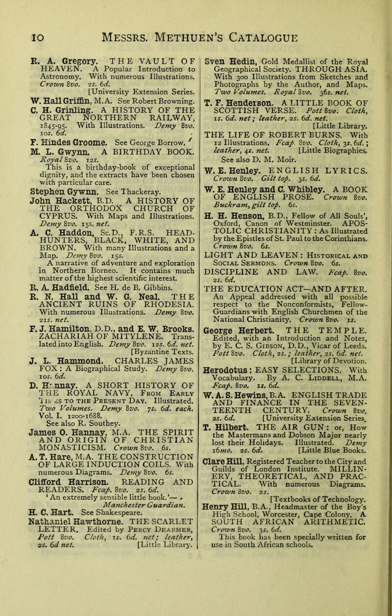 R. A. Gregory. THE VAULT OF HEAVEN. A Popular Introduction to Astronomy. With numerous Illustrations. Crown 8vo. 2 s. 6d. [University Extension Series. W. Hall Griffin, M. A. See Robert Browning. C. H. Grinling. A HISTORY OF THE GREAT NORTHERN RAILWAY, 1845-95. With Illustrations. Demy 8vo. 10s. 6d. F. Hindes Groom©. See George Borrow. f M. L. Gwynn. A BIRTHDAY BOOK. Royal 8vo. 12s. This is a birthday-book of exceptional dignity, and the extracts have been chosen with particular care. Stephen Gywnn. See Thackeray. John Hackett, B.D. A HISTORY OF THE ORTHODOX CHURCH OF CYPRUS. With Maps and Illustrations. Demy 8vo. 15s. net. A. C. Haddon, Sc.D., F.R.S. HEAD- HUNTERS, BLACK, WHITE, AND BROWN. With many Illustrations and a Map. Demy 8vo. 15J. A narrative of adventure and exploration in Northern Borneo. It contains much matter of the highest scientific interest. R. A. Hadfield. See H. de B. Gibbins. R. N. Hall and W. G. Neal. THE ANCIENT RUINS OF RHODESIA. With numerous Illustrations. Demy 8vo. 21 s. net. F. J. Hamilton, D.D., and E. W. Brooks. ZACHARIAH OF MITYLENE. Trans- lated into English. DemySvo. 12s.td.net. [Byzantine Texts. J. L. Hammond. CHARLES JAMES FOX: A Biographical Study. Demy 8vo. 10s. 6 d. D. Hcnnay. A SHORT HISTORY OF THE ROYAL NAVY, From Early Tib <£S to the Present Day. Illustrated. Two Volumes. Demy 8vo. ys. 6d. each. Vol. I. 1200-1688. See also R. Southey. James 0. Hannay, M.A. THE SPIRIT AND ORIGIN OF CHRISTIAN MONASTICISM. Crown 8vo. 6j. A. T. Hare, M.A. THE CONSTRUCTION OF LARGE INDUCTION COILS. With numerous Diagrams. Demy 8vo. 6s. Clifford Harrison. READING AND READERS. Fcap. 8vo. 2s. 6d. ‘ An extremely sensible little book.’— - Manchester Guardian. H. C. Hart. See Shakespeare. Nathaniel Hawthorne. THE SCARLET LETTER. Edited by Percy Dearmer, Pott 8vo. Cloth, is. 6d. net; leather, 2S. 6d net. [Little Library. Sven Hedin, Gold Medallist of the Royal Geographical Society. THROUGH ASIA. With 300 Illustrations from Sketches and Photographs by the Author, and Maps. Two Volumes. Royal 8vo. 36s. net. T. F. Henderson. A LITTLE BOOK OF SCOTTISH VERSE. Pott 8vo. Cloth, is. 6d. net; leather, 2s. 6d. net: [Little Library. THE LIFE OF ROBERT BURNS. With 12 Illustrations. Fcap. 8vo. Cloth, 3J. 6d.; leather, 4X. net. [Little Biographies. See also D. M. Moir. W. E. Henley. ENGLISH LYRICS. Crown 8vo. Gilt top. 3s. 6d. W. E. Henley and C. Whibley. A BOOK OF ENGLISH PROSE. Crown 8vo. Buckram, gilt top. 6s. H. H. Henson, B.D., Fellow of All Souls’, Oxford, Canon of Westminster. APOS- TOLIC CHRISTIANITY : As Illustrated by the Epistles of St. Paul to the Corinthians. Crown 8 vo. 6s. LIGHT AND LEAVEN: Historical and Social Sermons. Crown 8vo. 6s. DISCIPLINE AND LAW. Fcap. 8vo. 2 s. 6d. THE EDUCATION ACT—AND AFTER. An Appeal addressed with all possible respect to the Nonconformists, Fellow- Guardians with English Churchmen of the National Christianity. Crown 8vo. is. George Herbert. THE TEMPLE. Edited, with an Introduction and Notes, by E. C. S. Gibson, D.D., Vicar of Leeds. Pott 8vo. . Cloth, 2s.; leather, 2s. 6d. net. [Library of Devotion. Herodotus : EASY SELECTIONS. With Vocabulary. By A. C. Liddell, M.A. Fcap. 8vo. is. 6d. W. A. S. Hewins, B. A. ENGLISH TRADE AND FINANCE IN THE SEVEN- TEENTH CENTURY. Crown 8[vo. 2s. 6d. [University Extension Series. T. Hilbert. THE AIR GUN: or, How the Mastermans and Dobson Major nearly lost their Holidays. Illustrated. Demy 16mo. 2s. 6d. [Little Blue Books. Clare Hill, Registered Teacher to the City and Guilds of London Institute. MILLIN- ERY, THEORETICAL, AND PRAC- TICAL. With numerous Diagrams. Crown 8vo. 2 s. [Textbooks of Technology. Henry Hill, B.A., Headmaster of the Boy’s High School, Worcester, Cape Colony. A SOUTH AFRICAN ARITHMETIC. Crown 8vo. 3$. 6d. This book has been specially written for use in South African schools.
