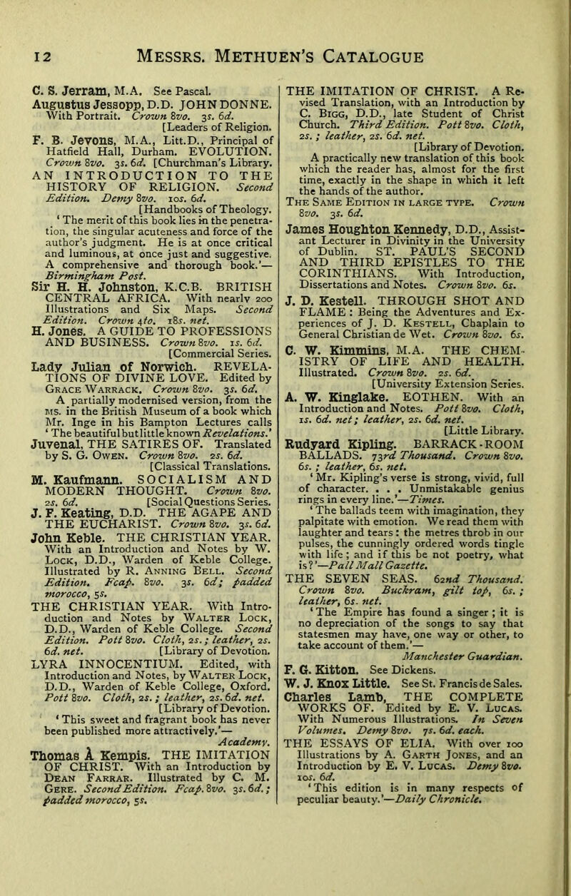 C. S. Jerram, M.A. See Pascal. Augustus Jessopp.D.D. JOHN DONNE. With Portrait. Crown Bvo. 31. 6d. [Leaders of Religion. F. B. Jevons, H.A., Litt.D., Principal of Hatfield Hall, Durham. EVOLUTION. Crown 8vo. 3$. 6d. [Churchman’s Library. AN INTRODUCTION TO THE HISTORY OF RELIGION. Second Edition. Demy 8 vo. 10c. 6d. [Handbooks of Theology. ‘ The merit of this book lies in the penetra- tion, the singular acuteness and force of the author’s judgment. He is at once critical and luminous, at once just and suggestive. A comprehensive and thorough book.’— Birmingham Post. Sir H. H. Johnston, K.C.B. BRITISH CENTRAL AFRICA. With nearlv 200 Illustrations and Six Maps. Second Edition. Crown 4to. 184. net. H. Jones. A GUIDE TO PROFESSIONS AND BUSINESS. Crown Bvo. is. 6d. [Commercial Series. Lady Julian of Norwich, revela- tions OF DIVINE LOVE. Edited by Grace Warrack. Crown Bvo. 3s. 6d. A partially modernised version, from the ms. in the British Museum of a book which Mr. Inge in his Bampton Lectures calls ‘ The beautiful but little known Revelations' Juvenal, THE SATIRES OF. Translated by S. G. Owen. Crown Bvo. 2s. 6d. [Classical Translations. M. Kaufmann. SOCIALISM AND MODERN THOUGHT. Crown Bvo. 2s. 6ci. [Social Questions Series. J. F. Keating, D.D. THE AGAPE AND THE EUCHARIST. Crown Bvo. 34. 6d. John Keble. THE CHRISTIAN YEAR. With an Introduction and Notes by W. Lock, D.D., Warden of Keble College. Illustrated by R. Anning Bell. Second Edition. Fcap. Bvo. 3s. 6d; padded morocco, 54. THE CHRISTIAN YEAR. With Intro- duction and Notes by Walter Lock, D.D., Warden of Keble College. Second Edition. Pott Bvo. Cloth, 24. ; leather, 2s. 6d. net. [Library of Devotion. LYRA INNOCENTIUM. Edited, with Introduction and Notes, by Walter Lock, D.D., Warden of Keble College, Oxford. Pott Bvo. Cloth, 24. ; leather, os. 6d. net. [Library of Devotion. ‘ This sweet and fragrant book has never been published more attractively.’— Academy. Thomas A Kempis. THE IMITATION OF CHRIST. With an Introduction by Dean Farrar. Illustrated by C. M. Gere. Second Edition* Fcap. 8vo. 3 s.6d.; padded morocco, 5^. THE IMITATION OF CHRIST. A Re- vised Translation, with an Introduction by C. Bigg, D.D., late Student of Christ Church. Third Edition. Pott 8vo. Cloth, 2s. ; leather, 2s. 6d. net. [Library of Devotion. A practically new translation of this book which the reader has, almost for the first time, exactly in the shape in which it left the hands of the author. The Same Edition in large type. Crown 8vo. 3s. 6d. James Houghton Kennedy, D.D., Assist- ant Lecturer in Divinity in the University of Dublin. ST. PAUL’S SECOND AND THIRD EPISTLES TO THE CORINTHIANS. With Introduction, Dissertations and Notes. Crown 8vo. 6j. J. D. Kestell. THROUGH SHOT AND FLAME : Being the Adventures and Ex- periences of J. D. Kestell, Chaplain to General Christian de Wet. Crown 8vo. 6s. C. W. Kimmins, M.A. THE CHEM- ISTRY OF LIFE AND HEALTH. Illustrated. Crown 8vo. zs. 6d. [University Extension Series. A. W. Kinglake. EOTHEN. With an Introduction and Notes. Pott 8vo. Cloth, is. 6d. net 1 leather, 2s. 6d. net. [Little Library. Rudyard Kipling. BARRACK-ROOM BALLADS. 73rd Thousand. Crown 8vo. 6r. ; leather^ 65-. net. ‘ Mr. Kipling’s verse is strong, vivid, full of character. . . . Unmistakable genius rings in every line.’—Times. ‘ The ballads teem with imagination, they palpitate with emotion. We read them with laughter and tears : the metres throb in our pulses, the cunningly ordered words tingle with life; and if this be not poetry, what is ? *—Pall Mall Gazette. THE SEVEN SEAS. 62nd Thousand. Crown 8vo. Buckram, gilt top, 6s. ; leather, 6^. net. ‘ The Empire has found a singer ; it is no depreciation of the songs to say that statesmen may have, one way or other, to take account of them.’— Manchester Guardian. F. G. Kitton. See Dickens. W. J. KnOX Little. See St. Francis de Sales. Charles Lamb, the complete WORKS OF. Edited by E. V. Lucas. With Numerous Illustrations. In Seven Volumes. Demy 8vo. 7s. 6d. each. THE ESSAYS OF ELIA. With over 100 Illustrations by A. Garth Jones, and an Introduction by E. V. Lucas. Demy8vo. 10s. 6d. 1 This edition is in many respects of peculiar beauty.’—Daily Chronicle.