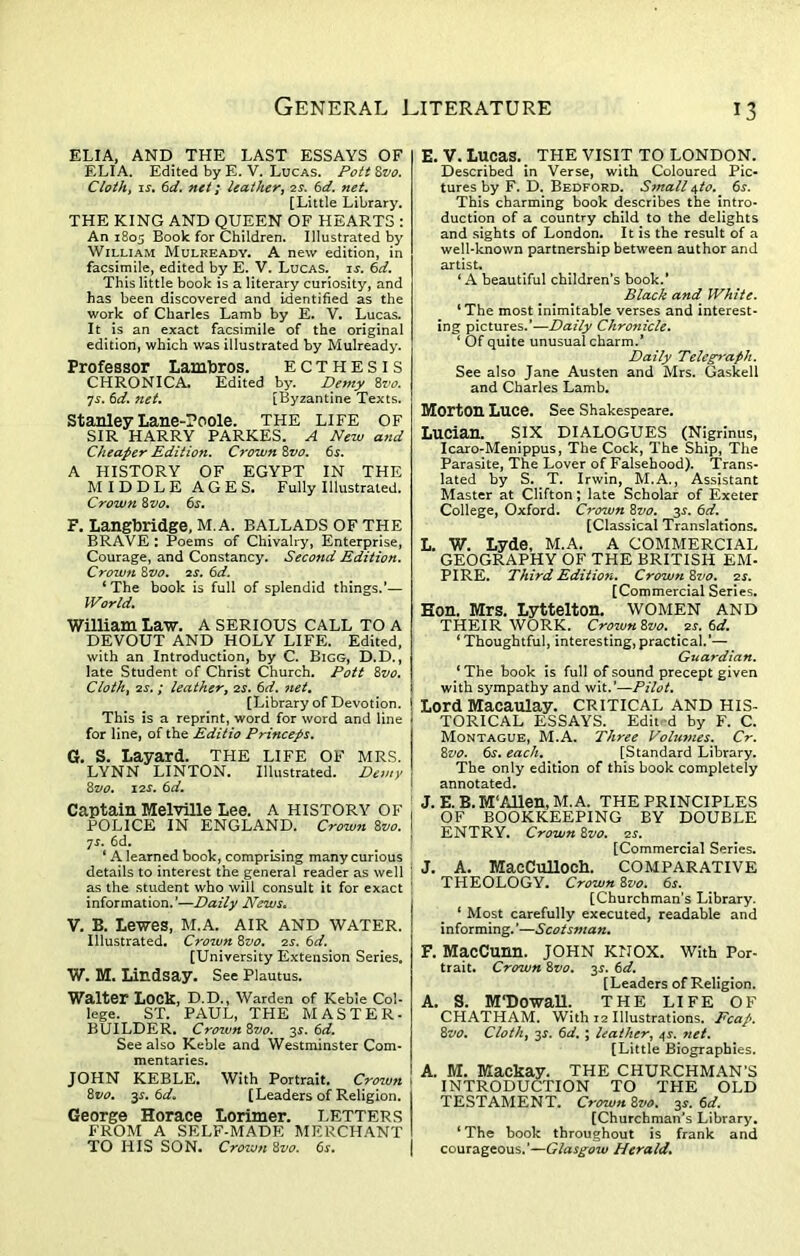 ELIA, AND THE LAST ESSAYS OF ELIA. Edited by E. V. Lucas. Pott Zvo. Cloth, is. 6d. net; leather, 2s. 6d. net. [Little Library. THE KING AND QUEEN OF HEARTS : An 1805 Book for Children. Illustrated by William Mulready. A new edition, in facsimile, edited by E. V. Lucas, is. 6d. This little book is a literary curiosity, and has been discovered and identified as the work of Charles Lamb by E. V. Lucas. It is an exact facsimile of the original edition, which was illustrated by Mulready. Professor Lambros. ECTHESIS CHRONICA. Edited by. Demy 8vo. 7s. 6d. net. [Byzantine Texts. Stanley Lane-?oole. THE LIFE OF SIR HARRY PARKES. A New and Cheaper Edition. Crown 8vo. 6s. A HISTORY OF EGYPT IN THE MIDDLE AGES. Fully Illustrated. Crown 8 vo. 6s. F. Langbridge, M.A. BALLADS OF THE BRAVE : Poems of Chivalry, Enterprise, Courage, and Constancy. Second Edition. Crown 8vo. 2s. 6d. ‘The book is full of splendid things.’— World. William Law. A SERIOUS CALL TO A DEVOUT AND HOLY LIFE. Edited, with an Introduction, by C. Bigg, D.D., late Student of Christ Church. Pott 8vo. Cloth, 2s. ; leather, 2s. 6d. net. [Library of Devotion. This is a reprint, word for word and line for line, of the Editio Princeps. G. S. Layard. THE LIFE OF MRS. LYNN LINTON. Illustrated. Demy Zvo. 12s. 6d. Captain Melville Lee. A HISTORY OF POLICE IN ENGLAND. Crown 8vo. 7s. 6d. ‘ A learned book, comprising many curious details to interest the general reader as well as the student who will consult it for exact information.’—Daily News. V. B. Lewes, M.A. AIR AND WATER. Illustrated. Crown 8vo. 2s. 6d. [University Extension Series. W. M. Lindsay. See Plautus. Walter Lock, D.D., Warden of Keble Col- lege. ST. PAUL, THE MASTER- BUILDER. Crown Zvo. 3s. 6d. See also Keble and Westminster Com- mentaries. JOHN KEBLE. With Portrait. Crown Zvo. 3$. 6d» [Leaders of Religion. George Horace Lorimer. LETTERS FROM A SELF-MADE MERCHANT TO HIS SON. Crown Zvo. 6s. E. V. Lucas. THE VISIT TO LONDON. Described in Verse, with Coloured Pic- tures by F. D. Bedford. Small ^to.. 6s. This charming book describes the intro- duction of a country child to the delights and sights of London. It is the result of a well-known partnership between author and artist. ‘A beautiful children’s book.’ Black and White. ‘The most inimitable verses and interest- ing pictures.’—Daily Chronicle. 1 Of quite unusual charm.’ Daily Telegraph. See also Jane Austen and Mrs. Gaskell and Charles Lamb. Morton Luce. See Shakespeare. Lucian. SIX DIALOGUES (Nigrinus, Icaro-Menippus, The Cock, The Ship, The Parasite, The Lover of Falsehood). Trans- lated by S. T. Irwin, M.A., Assistant Master at Clifton; late Scholar of Exeter College, Oxford. Crown Zvo. 3s. 6d. [Classical Translations. L. W. Lyde, M.A. A COMMERCIAL GEOGRAPHY OF THE BRITISH EM- PI RE. Third Edition. Crown Zvo. 2s. [Commercial Series. Eon. Mrs. Lyttelton, women and THEIR WORK. CrownZvo. 2s. 6d. ‘ Thoughtful, interesting, practical.’— Guardian. * The book is full of sound precept given with sympathy and wit.’—Pilot. Lord Macaulay. CRITICAL AND HIS- TORICAL ESSAYS. Edit d by F. C. Montague, M.A. Three Volumes. Cr. Zvo. 6s. each. [Standard Library. The only edition of this book completely annotated. J.E.B.M‘Allen, M.A. THE PRINCIPLES OF BOOKKEEPING BY DOUBLE ENTRY. Crown Zvo. 2s. [Commercial Series. J. A. MacCullOCh. COMPARATIVE THEOLOGY. Crown Zvo. 6s. [Churchman’s Library. ‘ Most carefully executed, readable and informing.'—Scotsman. F. MacCunn. JOHN KNOX. With Por- trait. Crown Zvo. 3s. 6d. [Leaders of Religion. A. S. M'Dowall. THE LIFE OF CHATHAM. With 12 Illustrations. Fcap. Zvo. Cloth, 3^. 6d. ; leather, 4s. 7iet. [Little Biographies. A. M. Mackay. THE CHURCHMAN’S INTRODUCTION TO TPIE OLD TESTAMENT. Crown Zvo. 3s. 6d. [Churchman’s Library. ‘The book throughout is frank and courageous.'—Glasgow Herald.