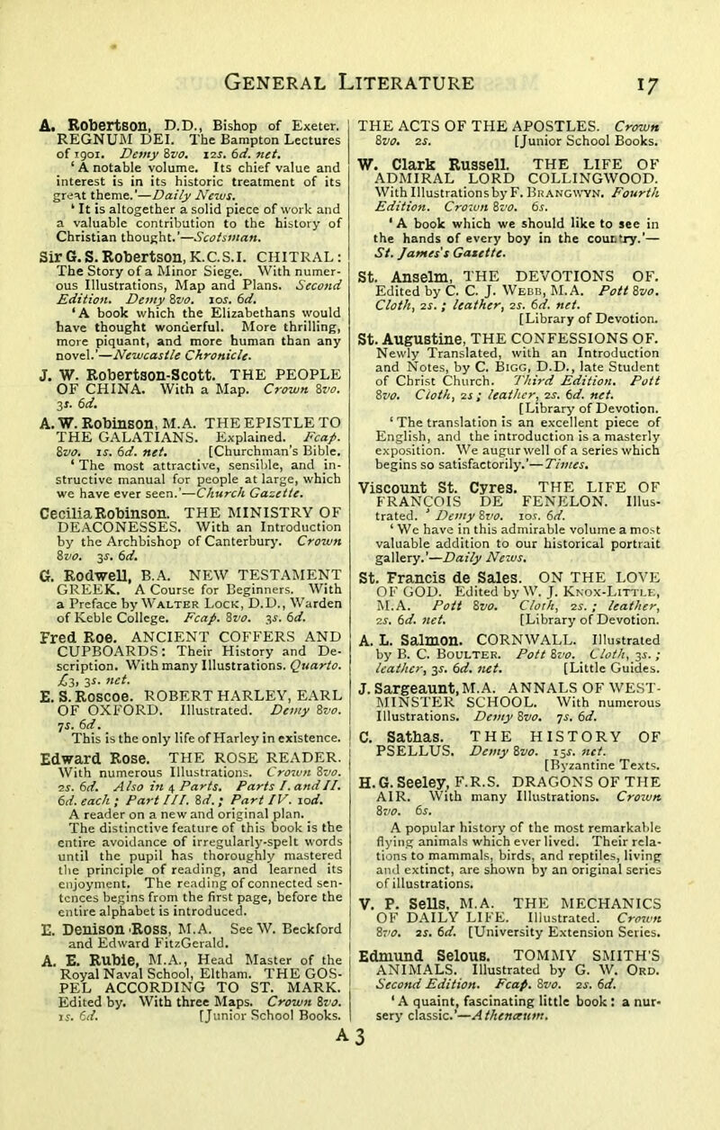 A* Robertson, D.D., Bishop of Exeter. REGNUM DEI. The Bampton Lectures of 1901. Demy 8z>0. 12s. 6d. net. ‘ A notable volume. Its chief value and interest is in its historic treatment of its great theme.’—Daily News. k It is altogether a solid piece of work and a valuable contribution to the history of Christian thought.’—Scotsman. Sir G. S. Robertson, K.C.S.I. CHITRAL : The Story of a Minor Siege. With numer- ous Illustrations, Map and Plans. Second Edition. Demy 8vo. 10s. 6d. ‘A book which the Elizabethans would have thought wonderful. More thrilling, more piquant, and more human than any novel.’—Newcastle Chronicle. J. W. Robertson-Scott. THE PEOPLE OF CHINA. With a Map. Crown 8vo. 3 *• 6d. A. W. Robinson, M. A. THE EPISTLE TO THE GALATIANS. Explained. Fcap. 8vo. is. 6d. net. [Churchman’s Bible. ‘ The most attractive, sensible, and in- structive manual for people at large, which we have ever seen.’—Church Gazette. Cecilia Robinson. THE MINISTRY OF DEACONESSES. With an Introduction by the Archbishop of Canterbury. Crown 8vo. 35. 6d. G. Rod-well, B.A. NEW TESTAMENT GREEK. A Course for Beginners. With a Preface by Walter Lock, D.D., Warden of Keble College. Fcap. 8vo. 3s. 6d. Fred Roe. ANCIENT COFFERS AND CUPBOARDS: Their History and De- scription. With many Illustrations. Quarto. £3, 3s. net. E. S. Roscoe. ROBERT HARLEY, EARL OF OXFORD. Illustrated. Demy 8vo. 7 s. 6d. This is the only life of Harley in existence. Edward Rose. THE ROSE READER. With numerous Illustrations. Crown 8vo. 2s. 6d. Also in 4 Parts. Parts /. andII. 6d. each ; Part III. 8d. ; Part IV. 10d. A reader on a new and original plan. The distinctive feature of this book is the entire avoidance of irregularly-spelt words until the pupil has thoroughly mastered the principle of reading, and learned its enjoyment. The reading of connected sen- tences begins from the first page, before the entire alphabet is introduced. E. Denison-Ross, M.A. SeeW. Beckford and Edward FitzGerald. A. E. Ruble, M.A., Head blaster of the I Royal Naval School, Eltham. THE GOS- I PEL ACCORDING TO ST. MARK. ! Edited by. With three Maps. Crown 8vo. 15. 6d. [Junior School Books. I THE ACTS OF THE APOSTLES. Crown Svo. 25. [Junior School Books. W. Clark Russell. THE LIFE OF ADMIRAL LORD COLLINGWOOD. With Illustrations by F. Bit angwyn. Fourth Edition. Crown Svo. 6s. ‘ A book which we should like to see in the hands of every boy in the cour.‘Ty.’— St. James's Gazette. St. Anselm, THE DEVOTIONS OF. Edited by C. C. J. Webb, M.A. Pott Svo. Cloth, 25. ; leather, 25. 6d. net. [Library of Devotion. St. Augustine, THE CONFESSIONS OF. Newly Translated, with an Introduction and Notes, by C. Bigg, D.D., late Student of Christ Church. Third Edition. Pott Svo. Cloth, 2j ; leather, 25. 6d. net. [Library of Devotion. c The translation is an excellent piece of English, and the introduction is a masterly exposition. We augur well of a series which begins so satisfactorily.’—Times. Viscount St. Cyres. THE LIFE OF FRANCOIS DE FENELON. Illus- trated. J Demy Svo. 105. 6d. ‘ We have in this admirable volume a most valuable addition to our historical portrait gallery.’—Daily News. St. Francis de Sales. ON THE LOVE OF GOD. Edited by W. J. Knox-Little, M.A. Pott Svo. Cloth, 25. ; leather, 25. 6d. net. [Library of Devotion. A. L. Salmon. CORNWALL. Illustrated by B. C. Boulter. Pott Svo. Cloth, 35. ; leather, 35. 6d. net. [Little Guides. J. Sargeaunt.M.A. ANNALS OF WEST- MINSTER SCHOOL. With numerous Illustrations. Demy Svo. 75. 6d. C. Sathas. THE HISTORY OF PSELLUS. Demy Svo. 155. net. [Byzantine Texts. H. G. Seeley, F.R.S. DRAGONS OF THE AIR. With many Illustrations. Crozun Svo. 65. A popular history of the most remarkable flying animals which ever lived. Their rela- tions to mammals, birds, and reptiles, living and extinct, are shown by an original series of illustrations. V. P. Sells, M.A. THE MECHANICS OF DAILY LIFE. Illustrated. Crown Svo. 25. 6d. [University Extension Series. Edmund Selous. TOMMY SMITH’S ANIMALS. Illustrated by G. W. Ord. Second Edition. Fcap. Svo. 25. 6d. ‘A quaint, fascinating little book : a nur- sery classic.’—A thenceum.