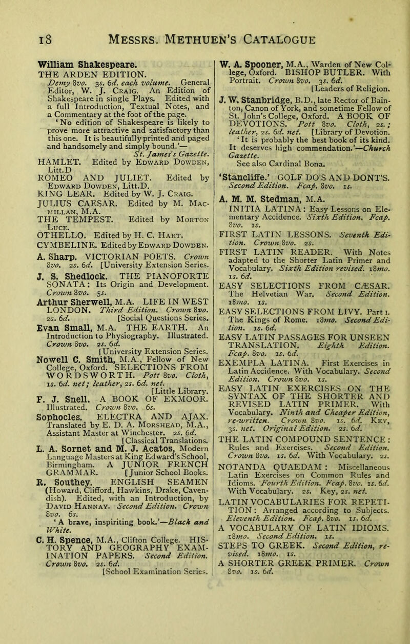 William Shakespeare. THE ARDEN EDITION. Demy 8vo. 3s. 6d. each volume. General Editor, W. J. Craig. An Edition of Shakespeare in single Plays. Edited with a full Introduction, Textual Notes, and a Commentary at the foot of the page. ‘ No edition of Shakespeare is likely to prove more attractive and satisfactory than this one. It is beautifully printed and paged and handsomely and simply bound.’— St. Jaynes's Gazette. HAMLET. Edited by Edward Dowden, Litt.D ROMEO AND JULIET. Edited by Edward Dowden, Litt.D. KING LEAR. Edited by W. J. Craig. JULIUS CAESAR. Edited by M. Mac- millan, M.A. THE TEMPEST. Edited by Morton Luce. OTHELLO. Edited by H. C. Hart. CYMBELINE. Edited by Edward Dowden. A. Sharp. VICTORIAN POETS. Crown 8vo. 2s. 6d. [University Extension Series. J. S. Shedlock. THE PIANOFORTE SONATA: Its Origin and Development. Crown 8zto. 5s. Arthur Sherwell, M.A. LIFE IN WEST LONDON. Third Edition. Crown 8vo. 2s. 6d. [Social Questions Series. Evan Small, M.A. THE EARTH. An Introduction to Physiography. Illustrated. Crown 8vo. 2s. 6d. [University Extension Series. Nowell C. Smith, M.A., Fellow of New College, Oxford. SELECTIONS FROM WORDSWORTH. Pott 8vo. Cloth, is. 6d. net; leather, 2s. 6d. net [Little Library. F. J. Snell. A BOOK OF EXMOOR. Illustrated. Crown 8vo. 6s. Sophocles. ELECTRA AND AJAX. Translated by E. D. A. Morshead, M.A., Assistant Master at Winchester. 2s. 6d. [Classical Translations. L. A. Sornet and M. J. Acatos, Modern Language Masters at King Edward’s School, Birmingham. A JUNIOR FRENCH GRAMMAR. [Junior School Books. R. Southey. ENGLISH SEAMEN (Howard, Clifford, Hawkins, Drake, Caven- dish). Edited, with an Introduction, by David Hannay. Second Edition. Crown 8z>o. 6s. ‘ A brave, inspiriting book.’—Black and White. C. H. Spence, M.A., Clifton College. HIS- TORY AND GEOGRAPHY EXAM- INATION PAPERS. Second Edition. Crown 8 vo. 2 s. 6 d. [School Examination Series. W. A. Spooner, M.A., Warden of New Col- lege, Oxford. BISHOP BUTLER. With Portrait. Crown 8vo, 3$. 6d. [Leaders of Religion. J. W. Stanbridge, B.D., late Rector of Bain- ton, Canon of York, and sometime Fellow of St. John’s College, Oxford. A BOOK OF DEVOTIONS. Pott 8vo. Cloth, is.; leather, 2s. 6d. net. [Library of Devotion. ‘ It is probably the best book of its kind. It deserves high commendation.’—Church Gazette. See also Cardinal Bona. ‘Stancliffe.’ GOLF DO’S AND DONT’S. Second Edition. Fcap. 8vo. is. A. M. M. Stedman, M.A. INITIA LATINA : Easy Lessons on Ele- mentary Accidence. Sixth Edition. Fcap. 8 vo. is. FIRST LATIN LESSONS. Seventh Edi- tion. Crown 8vo. 2s. FIRST LATIN READER. With Notes adapted to the Shorter Latin Primer and Vocabulary. Sixth Edition revised. 18mo. is. 6d. EASY SELECTIONS FROM CAESAR. The Helvetian War. Second Edition. i8)no. is. EASY SELECTIONS FROM LIVY. Part 1. The Kings of Rome. 18mo. Second Edi- tion. is. 6d. EASY LATIN PASSAGES FOR UNSEEN TRANSLATION. Eighth Edition. Fcap. 8vo. is. 6d. EXEMPLA LATINA. First Exercises in Latin Accidence. With Vocabulary. Second Edition. Crown 8vo. is. EASY LATIN EXERCISES ON THE SYNTAX OF THE SHORTER AND REVISED LATIN PRIMER. With Vocabulary. Ninth and Cheaper Edition, re-written. Crown 8vo. is. 6d. Key, 3s. net. Original Edition. 2s. 6d. THE LATIN COMPOUND SENTENCE : Rules and Exercises. Second Edition. Crown 8vo. is. 6d. With Vocabulary. 2s. NOTANDA QUAEDAM : Miscellaneous Latin Exercises on Common Rules and Idioms. Fourth Edition. Fcap. 8vo. is. 6d. With Vocabulary. 2s. Key, 2s. ?ict. LATIN VOCABULARIES FOR REPETI- TION : Arranged according to Subjects. Eleventh Edition. Fcap. 8vo. is. 6d. A VOCABULARY OF LATIN IDIOMS. 18mo. Second Edition, is. STEPS TO GREEK. Second Edition, re- vised. 18 mo. is. A SHORTER GREEK PRIMER. Crown 8vo. is. 6d.