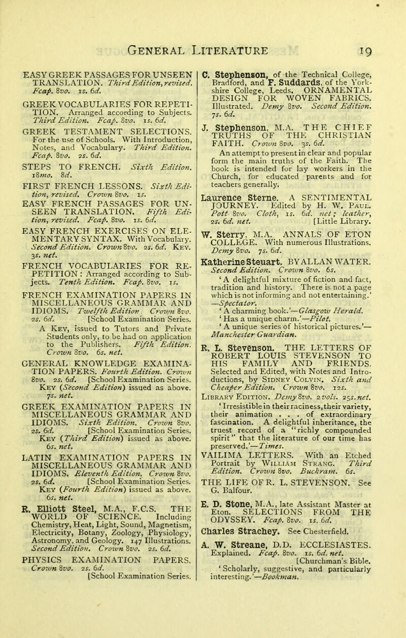 EASY GREEK PASSAGES FOR UNSEEN TRANSLATION. Third Edition, revised. Fcap. 8vo. is. 6d. GREEK VOCABULARIES FOR REPETI- TION. Arranged according to Subjects. Third Edition. Fcap. 8vo. is. 6d. GREEK TESTAMENT SELECTIONS. For the use of Schools. With Introduction, Notes, and Vocabulary. Third Edition. Fcap. 8vo. 2s. 6d. STEPS TO FRENCH. Sixth Edition. 18 mo. 8d. FIRST FRENCH LESSONS. Sixth Edi- tion, revised. Crown 8vo. is. EASY FRENCH PASSAGES FOR UN- SEEN TRANSLATION. Fifth Edi- tion, revised. Fcap. 8vo. is. 6d. EASY FRENCH EXERCISES ON ELE- MENTARY SYNTAX. With Vocabulary. Second Edition. Crown 8vo. 2s. 6d. Key. 3s. 7iet. FRENCH VOCABULARIES FOR RE- PETITION : Arranged according to Sub- jects. Tenth Edition. Fcap. 8vo. is. FRENCH EXAMINATION PAPERS IN MISCELLANEOUS GRAMMAR AND IDIOMS. Twelfth Edition . Crown 8vo. 2s. 6d. [School Examination Series. A Key, issued to Tutors and Private Students only, to be had on application to the Publishers. Fifth Edition. Crown 8vo. 6s. net. GENERAL KNOWLEDGE EXAMINA- TION PAPERS. Fourth Edition. Crown 8vo. 2s. 6d. [School Examination Scries. Key (Second Edition) issued as above. js. net. GREEK EXAMINATION PAPERS IN MISCELLANEOUS GRAMMAR AND IDIOMS. Sixth Edition. Cro7un 8vo. 2s. 6d. [School Examination Series. Key (Third Edition) issued as above. 6s. 7iet. LATIN EXAMINATION PAPERS IN MISCELLANEOUS GRAMMAR AND IDIOMS. Eleventh Edition. Crown 8vo. 2s. 6d. [School Examination Series. Key (Fourth Edition) issued as above. 6s. net. R. Elliott steel, M.A., F.C.S. THE WORLD OF SCIENCE. Including Chemistry, Heat, Light, Sound, Magnetism, Electricity, Botany, Zoology, Physiology, Astronomy, and Geology. 147 Illustrations. Second Edition. Croivn 8vo. 2s. 6d. PHYSICS EXAMINATION PAPERS. Crown 8vo. 2 s. 6 d. [School Examination Series. C. Stephenson, of the Technical College, Bradford, and F. SuddardS, of the York- shire College, Leeds. ORNAMENTAL DESIGN FOR WOVEN FABRICS. Illustrated. Demy 8vo. Seco7id Edition. 7s. 6d. J. Stephenson, M.A. THE CHIEF TRUTHS OF THE CHRISTIAN FAITH. Crown 8vo. 3s. 6d. An attempt to present in clear and popular form the main truths of the Faith.. The book is intended for lay workers in the Church, for educated parents and for teachers generally. Laurence Sterne. A SENTIMENTAL JOURNEY. Edited by H. W. Paul. Pott 8vo. Cloth, is. 6d. net; leather, 2s. 6d. net. [Little Library. W. Sterry, M.A. ANNALS OF ETON COLLEGE. With numerous Illustrations. Demy 8 vo. 7s. 6d. Katherine Steuart. BY ALLAN WATER. Second Edition. Crown 8vo. 6j. ‘A delightful mixture of fiction and fact, tradition and history. There is not a page which is not informing and not entertaining.’ —Spectator. ‘ A charming book.’—Glasgow Herald. ‘ Has a unique charm.’—Pilot. 1 A unique series of historical pictures.’— Manchester Guardian. R. L. Stevenson. THE LETTERS OF ROBERT LOUIS STEVENSON TO HIS FAMILY AND FRIENDS. Selected and Edited, with Notes and Intro- ductions, by Sidney Colvin. Sixth and Cheaper Edition. Crown 8vo. 12s. Library Edition. De7ny8vo. 2vols. 25s.fiet. 1 Irresistible in theirraciness, their variety, their animation ... of extraordinary fascination. A delightful inheritance, the truest record of a “richly compounded spirit” that the literature of our time has preserved. ’— T intes. VAILIMA LETTERS. With an Etched Portrait by William Strang. Third Edition. Crown 8vo. Buckram. 6s. THE LIFE OF R. L. STEVENSON. See G. Balfour. E. D. Stone, M.A., late Assistant Master at Eton. SELECTIONS FROM THE ODYSSEY. Fcap. 8vo. is. 6d. Charles Strachey. See Chesterfield. A. W. Streane, D.D. ECCLESIASTES. Explained. Fcap. 8vo. is. 6d. net. [Churchman’s Bible. ‘ Scholarly, suggestive, and particularly interesting. ’—Bookinan,