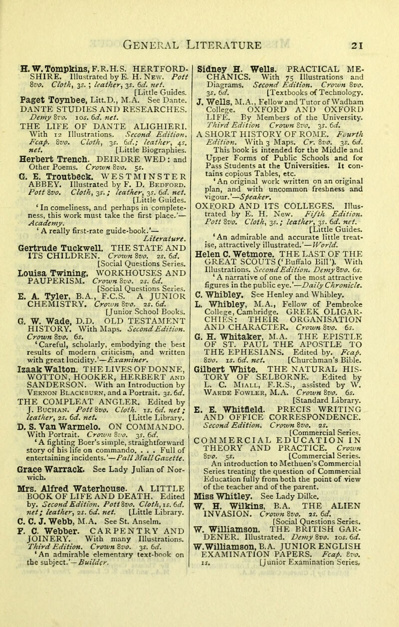 H. W. Tompkins, F.R.H.S. HERTFORD- SHIRE. Illustrated by E. H. New. Pott 8vo. Cloth, 33-. ; leather, 33. 6a?. [Little Guides. Paget Toynbee, Litt.D., M.A. See Dante. DANTE STUDIES AND RESEARCHES. Demy 8vo. 103-. 6d. net. THE LIFE OF DANTE ALIGHIERI. With 12 Illustrations. Second Edition. Fcap. 8vo. Cloth, 33. 6d.; leather, 43. [Little Biographies. Herbert Trench. DEIRDRE WED: and Other Poems. Crown 8vo. 53. G. E. Troutbeck. WESTMINSTER ABBEY. Illustrated by F. D. Bedford. Pott 8vo. Cloth, 33.; leather, 33. 6d. net. [Little Guides. ‘ In comeliness, and perhaps in complete- ness, this work must take the first place.’— Academy. ‘ A really first-rate guide-book.'— Literature. Gertrude Tuckwell. THE STATE AND ITS CHILDREN. Crown 8z>o. 23. 6d. [Social Questions Series. Louisa Twining. WORKHOUSES AND PAUPERISM. Crown 8vo. 23. 6d. [Social Questions Series. E. A. Tyler, B.A., F.C.S. A JUNIOR CHEMISTRY. Crown 8yo. 23. 6d. [Junior School Books. G. W. Wade, D.D. OLD TESTAMENT HISTORY. With Maps. Second Edition. Crown 8vo. 6s. ‘Careful, scholarly, embodying the best results of modern criticism, and written with great lucidity.’—Examiner. Izaak Walton. THE LIVES OF DONNE, WOTTON, HOOKER, HERBERT and SANDERSON. With an Introduction by Vernon Blackburn, and a Portrait. 33.6d. THE COMPLEAT ANGLER. Edited by J. Buchan. Pott 8vo. Cloth, is. 6d. net; leather, 23. 6d. net. [Little Library. D. S. Van Warmelo. ON COMMANDO. With Portrait. Crown 8vo. 33. 6d. ‘A fighting Boer’s simple, straightforward story of his life on commando. . . . Full of entertaining incidents. '—Pall Mall Gazette. Grace Warrack. See Lady Julian of Nor- wich. Mrs. Alfred Waterhouse. A LITTLE BOOK OF LIFE AND DEATH. Edited by. Second Edition. Pott8vo. Cloth, is. 6d. net; leather, 23. 6d. net. [Little Library. C. C. J. Webb, M.A. See St. Anselm. F. C. Webber. CARPENTRY AND JOINERY. With many Illustrations. Third Edition. Crown 8vo. 33. 6d. ‘ An admirable elementary text-book on the subject.’— Builder. Sidney H. Wells. PRACTICAL ME- CHANICS. With 75 Illustrations and Diagrams. Second Edition. Crown 8vo. 33. 6d. [Textbooks of Technology. J. Wells, M.A., Fellow and Tutor of Wadham College. OXFORD AND OXFORD LIFE. By Members of the University. Third Edition Crown 8vo. 33. 6d. A SHORT HISTORY OF ROME. Fourth Edition. With 3 Maps. Cr. 8vo. 33. 6d. This book is intended for the Middle and Upper Forms of Public Schools and for Pass Students at the Universities. It con- tains copious Tables, etc. ‘An original work written on an original plan, and with uncommon freshness and vigour. ’—Speaker. OXFORD AND ITS COLLEGES. Illus- trated by E. H. New. Fifth Edition. Pott 8vo. Cloth, 33.; leather, 33. 6d. net. [Little Guides. ‘An admirable and accurate little treat- ise, attractively illustrated.’—World. Helen C. Wetmore. THE LAST OF THE GREAT SCOUTS (‘ Buffalo Bill ’). With Illustrations. Second Edition. De?ny8vo. 63. ‘A narrative of one of the most attractive figures in the public eye.’—Daily Chronicle. C. Whibley. See Henley and Whibley. L. Whibley, M.A., Fellow of Pembroke College, Cambridge. GREEK OLIGAR- CHIES: THEIR ORGANISATION AND CHARACTER. Crown 8vo. 63. G. H. Whitaker, M.A. THE EPISTLE OF ST. PAUL THE APOSTLE TO THE EPHESIANS. Edited by. Fcap. 8vo. is. 6d. net. [Churchman’s Bible. Gilbert White. THE NATURAL HIS- TORY OF SELBORNE. Edited by L. C. Miall, F.R.S., assisted by W. Warde Fowler, M.A. Crown 8vo. 6s. [Standard Library. E. E. Whitfield. PRECIS WRITING AND OFFICE CORRESPONDENCE. Second Edition. Crown 8vo. is. [Commercial Series. COMMERCIAL EDUCATION IN THEORY AND PRACTICE. Crown 8vo. 53. [Commercial Series. An introduction to Methuen’s Commercial Series treating the question of Commercial Education fully from both the point of view of the teacher and of the parent. Miss Whitley. See Lady Dilke. W. H. Wilkins, B.A. THE ALIEN INVASION. Crow71 8vo. is. 6d. [Social Questions Series. W. Williamson. THE BRITISH GAR- DENER. Illustrated. Dc7ny 8vo. 10s. 6d. W.Williamson, B.A. JUNIOR ENGLISH EXAMINATION PAPERS. Fcap. 8vo. 13. [Junior Examination Series,