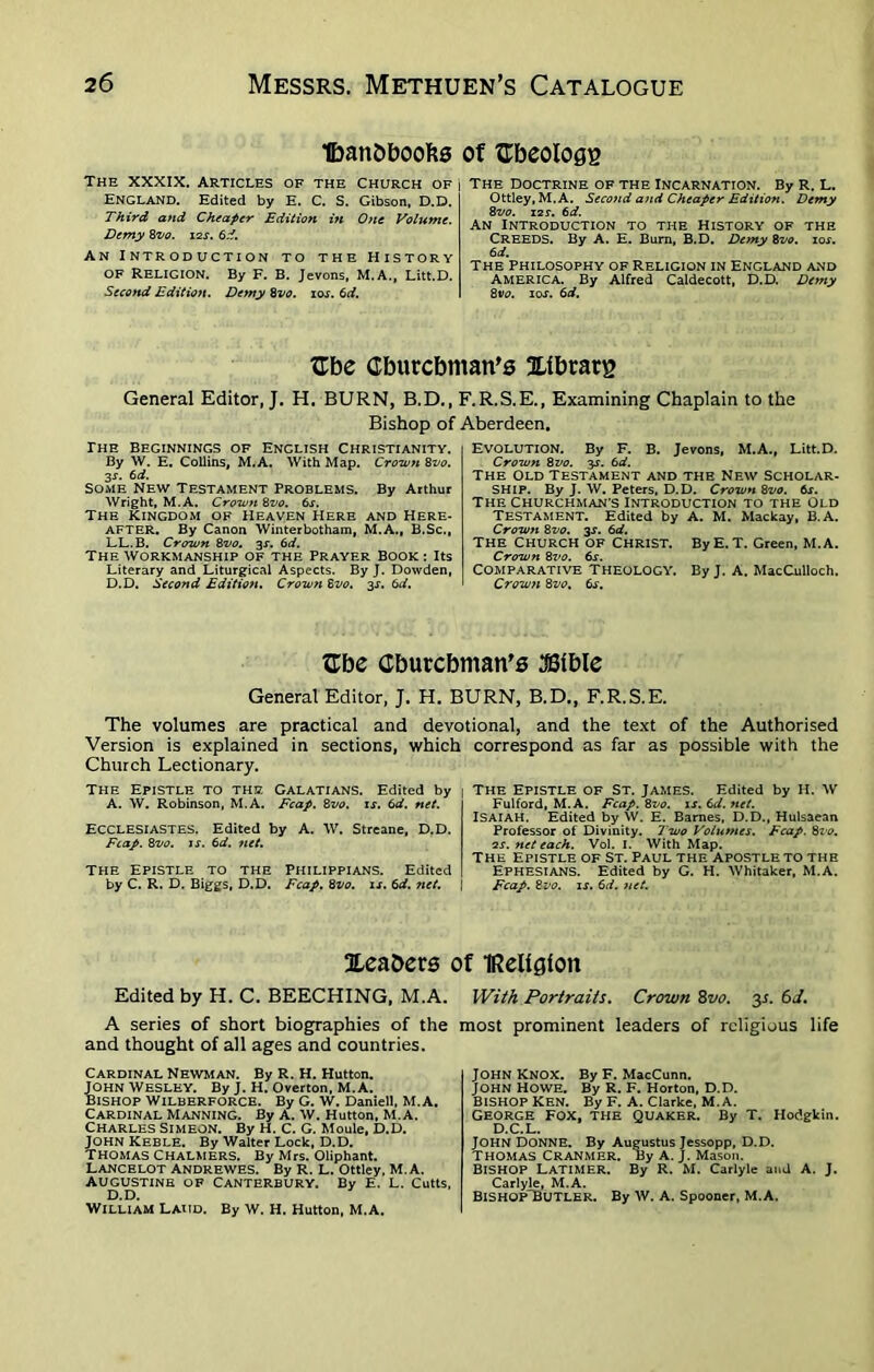 Ibaribboobs of Gbeologg The xxxix. Articles of the Church of England. Edited by E. C. S. Gibson, D.D. Third and Cheaper Edition in One Volume. Demy 8vo. 12s. 6d. An Introduction to the History of Religion. By F. B. Jevons, M.A., Litt.D. Second Edition. Demy 8vo. ioj. 6d. The Doctrine of the Incarnation. By R. L. Ottley, M.A. Second and Cheaper Edition. Demy 8vo. 12s. 6d. An Introduction to the History of the CREEDS. By A. E. Burn, B.D. Demy 8vo. 10s. 6 d. THE PHILOSOPHY OF RELIGION IN ENGLAND AND AMERICA. By Alfred Caldecott, D.D. Demy 8vo. 10s. 6d. ITbe Cburcbman’s Xlbrarg General Editor, J. H. BURN, B.D., F.R.S.E., Examining Chaplain to the Bishop of Aberdeen. The Beginnings of English Christianity. By W. E. Collins, M.A. With Map. Crown 8vo. 3s. 6d. Some New Testament Problems. By Arthur Wright, M.A. Crown 8vo. 6s. The Kingdom of Heaven Here and Here- after. By Canon Winterbotham, M.A., B.Sc., LL. B. Crown 8vo. 3s. 6d. The workmanship of the Prayer Book : Its Literary and Liturgical Aspects. By J. Dowden, D.D. Second Edition. Crown 8vo. 3s. 6d. EVOLUTION. By F. B. Jevons, M.A., Litt.D. Crowti 8 vo. 3s. 6d. The Old Testament and the New Scholar- ship. By J. W. Peters, D.D. Crown 8vo. 6s. The Churchman’s Introduction to the Old Testament. Edited by A. M. Mackay, B. A. Crown 8vo. 3s. 6d. THE CHURCH OF CHRIST. By E. T. Green, M.A. Crown 8vo. 6s. Comparative Theology. By J. A. MacCulloch. Crown 8vo. 6s. Gbe Cburcbman's JSible General Editor, J. H. BURN, B.D., F.R.S.E. The volumes are practical and devotional, and the text of the Authorised Version is explained in sections, which Church Lectionary. The Epistle to the Galatians. Edited by A. W. Robinson, M.A. Fcap. 8vo. is. 6d. net. Ecclesiastes. Edited by A. W. Streane, D.D. Fcap. 8vo. is. 6d. ?iet. The Epistle to the Philippians. Edited by C. R. D. Biggs, D.D. Fcap. 8vo. is. 6d. net. Sleabers Edited by H. C. BEECHING, M.A. A series of short biographies of the and thought of all ages and countries. correspond as far as possible with the 1 The Epistle of St. James. Edited by H. W Fulford, M.A. Fcap. 8vo. is. 6d. net. ISAIAH. Edited by W. E. Barnes, D.D., Hulsaean Professor of Divinity. Two Volumes. Fcap. 8vo. 2s. net each. Vol. I. With Map. The Epistle of St. Paul the apostle to the Ephesians. Edited by G. H. Whitaker, M.A. I Fcap. 8vo. is. 6d. net. of IReUgioit With Portraits. Crown 8vo. 31. 6d. most prominent leaders of religious life Cardinal Newman. By R. H. Hutton. John Wesley. By J. H. Overton, M. A. Bishop Wiluerforce. By G. W. Daniell, M.A. Cardinal Manning. By A. w. Hutton, M.A. Charles Simeon. By H. C. G. Moule, D.D. JOHN Keble. By Walter Lock, D.D. Thomas Chalmers. By Mrs. Oliphant. Lancelot andrewes. By R. L. Ottley, M.A. Augustine of canterbury. By E. L. Cutts, D.D. William Laud. By W. H. Hutton, M.A. John KNOX. By F. MacCunn. JOHN HOWE. By R. F. Horton, D.D. BISHOP KEN. By F. A. Clarke, m. a. George Fox, the Quaker. By T. Hodgkin. D.C.L. JOHN Donne. By Augustus Jessopp, D.D. THOMAS CRANMER. By A. J. Mason. BISHOP LATIMER. By R. M. Carlyle and A. J. Carlyle, M.A. Bishop Butler. By W. A. Spooner, M.A.