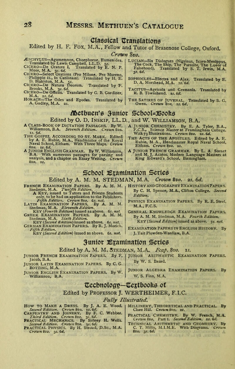 Classical {Translations Edited by H. F. Fox, M.A., Fellow and Tutor of Brasenose College, Oxford, Crown Svo. wESCHYLUS—Agamemnon, Choephoroe, Eumenides. Translated by Lewis Campbell. LL.D. $s. CICERO—De Oratore I. Translated by E. N. P. Moor, M.A. 3J. 6d. Cicero—Select Orations (Pro Milone, Pro Mureno, Philippic II., in Catilinam). Translated by H. E. D. Blakiston, M.A. cr. CICERO—De Natura Deorum. Translated by F. Brooks, M.A. or. 6d. Cicero—De Officiis. Translated by G. B. Gardiner, M.A. 2s. 6d. Horace—The Odes and Epodes. Translated by A. Godley, M.A. 2s. LUCIAN—Six Dialogues (Nigrinus, Icaro-Menippus, The Cock, The Ship, The Parasite, The Lover of Falsehood). Translated by S. T. Irwin, M.A. 3-r. 6d. SOPHOCLES—Electra and Ajax. Translated by E. D. A. Morshead, M.A. as. 6d. TACITUS—Agricola and Germania. Translated by R. B. Townshend. as. 6d. THE SATIRES OF Juvenal. Translated by S. G. Owen. Crown 8vo, as. 6d. /IBetbuen’s Junior 5cbool=JBoofcs Edited by O. D. Inskip, LL.I A Class-Book of Dictation Passages. By w. Williamson, B.A. Seventh Edition. Crown Svo, is. 6d. The Gospel According to St. Mark. Edited by A. E. Rubie, M.A., Headmaster of the Royal Naval School, Eltham. With Three Maps. Crown Svo. is. 6d. A Junior English Grammar. By W. Williamson, B.A. With numerous passages for parsing and analysis, and a chapter on Essay Writing. Crown Svo. as. and W. Williamson, B.A. A JUNIOR Chemistry. By E. A. Tyler, B.A., F.C.S., Science Master at Framlingham College. With 73 Illustrations. Crown Svo. as. 6d. The Acts of the Apostles. Edited by A. E. Rubie, M.A., Headmaster Royal Naval School, Eltham. Crown Svo. as. A Junior French Grammar. By L. A. Sornet and M. J. Acatos. Modern Language Masters at King Edward’s School, Birmingham, School Examination Series Edited by A. M. M. STEDMAN, M.A. Crown 8vo. 2s. 6d. French Examination papers. By A. M. M. Stedman, M.A. Twelfth Edition. A KEY, issued to Tutors and Private Students only, to be had on application to the Publishers. Fifth Edition. Crown Svo. 6x. net. Latin Examination Papers, By A. M. M. Stedman, M.A. Eleventh Edition. KEY (Fourth Edition) issued as above. 6s. net. Greek Examination Papers. By A. M. M. Stedman, M.A. Sixth Edition. KEY (Second Edition) issued as above. 6s. net. German Examination Papers. By R. J. Morich. Fifth Edition. KEY (Second Edition) issued as above. 6s. net. History and Geography Examination Papers. By C. H. Spence, M.A., Clifton College. Second Edition. Physics Examination Papers. By R. E. Steel, M.A., F.C.S. General Knowledge examination Papers. By A. M. M. Stedman, M.A. Fourth Edition. Key (Second Edition) issued as above. 7s. net. Examination Papers in English History. By J. Tait Plowden-Wardlaw, B.A. Junior Examination Series Edited by A. M. M. Stedman, M.A. Fcap. 8vo. Junior French Examination Papers. By F. Jacob, B.A. Junior Latin Examination Papers. By C. G. Botting, M.A. Junior English Examination papers. By W. Williamson, B.A. JUNIOR ARITHMETIC By W. S. Beard. Examination Papers. Junior Algebra Examination Papers. W. S. Finn, M.A. By {Technology—Cextboofts of Edited by Professor J. WERTHEIMER, F.I.C. Fully Illustrated. How TO Make a Dress. By J. A. E. Wood. Second Edition. Crown Svo. is. 6d. Carpentry and Joinery. By F. C. Webber. Third Edition. Crown Svo. 2s- &d. Practical Mechanics. By Sidney H. Wells. Second Edition. Cro7un Svo. 2s- Practical physics. By H. Stroud, D.Sc., M.A. Crown Svo. 2s• Millinery, Theoretical and Practical. By Clare Hill. Crown Svo. as. Practical Chemistry. By W. French, M.A. Crown Svo. Part I. Second Edition, is. 6d. Technical Arithmetic and geometry. By C. T. Millis, M.I.M.E, With Diagrams. Crown Svo. 2s' 6d.