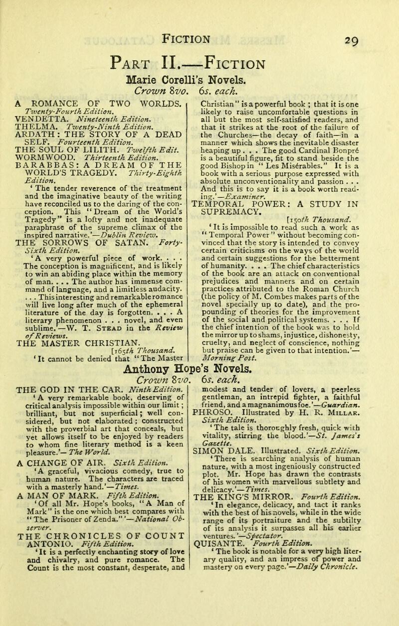 Part II.—Fiction Marie Corelli’s Novels. Crown 8 vo A ROMANCE OF TWO WORLDS. Twenty-Fourth Edition. VENDETTA. Nineteenth Edition. THELMA. Twenty-Ninth Edition. ARDATH: THE STORY OF A DEAD SELF. Fourteenth Edition. THE SOUL OF LILITH. Twelfth Edit. WORMWOOD. Thirteenth Edition. BARABBAS: A DREAM OF THE WORLD’S TRAGEDY. Thirty-Eighth Edition. ‘ The tender reverence of the treatment and the imaginative beauty of the writing have reconciled us to the daring of the con- ception. This “Dream of the World’s Tragedy” is a lofty and not inadequate paraphrase of the supreme climax of the inspired narrative.’—Dublin Review. THE SORROWS OF SATAN. Forty- Sixth Edition. ‘ A very powerful piece of work. . . . The conception is magnificent, and is likely to win an abiding place within the memory of man. . .. The author has immense com- mand of language, and a limitless audacity. . . . This interesting and remarkable romance will live long after much of the ephemeral literature of the day is forgotten. ... A literary phenomenon . . . novel, and even sublime.—W. T. Stead in the Review of Reviews. THE MASTER CHRISTIAN. [165th Thousand. ‘It cannot be denied that “The Master 6s. each. Christian” is a powerful book ; that it is one likely to raise uncomfortable questions in all but the most self-satisfied readers, and that it strikes at the root of the failure of the Churches—the decay of faith—in a manner which shows the inevitable disaster heaping up . . . The good Cardinal Bonpr6 is a beautiful figure, fit to stand beside the good Bishop in “ Les Mis^rables.” It is a book with a serious purpose expressed with absolute unconventionality and passion . . . And this is to say it is a book worth read- ing.’—Examiner. TEMPORAL POWER: A STUDY IN SUPREMACY. [ z50/A Thousand. ‘ It is impossible to read such a work as “ Temporal Power” without becoming con- vinced that the story is intended to convey certain criticisms on the ways of the world and certain suggestions for the betterment of humanity. . . . The chief characteristics of the book are an attack on conventional prejudices and manners and on certain practices attributed to the Roman Church (the policy pf M. Combes makes parts of the novel specially up to date), and the pro- pounding of theories for the improvement of the.social and political systems. ... If the chief intention of the book was to hold the mirror up to shams, injustice, dishonesty, cruelty, and neglect of conscience, nothing but praise can be given to that intention.’— Morning Post. Anthony Hope’s Novels. Crown 8vo. 6s. each. THE GOD IN THE CAR. NinthEdition. ‘A very remarkable book, deserving of critical analysis impossible within our limit; brilliant, but not superficial; well con- sidered, but not elaborated; constructed with the proverbial art that conceals, but yet allows itself to be enjoyed by readers to whom fine literary method is a keen pleasure.’— The World. A CHANGE OF AIR. Sixth Edition. ‘A graceful, vivacious comedy, true to human nature. The characters are traced with a masterly hand.’—Times. A MAN OF MARK. Fifth Edition. ‘Of all Mr. Hope’s books, “A Man of Mark” is the one which best compares with “ The Prisoner of Zenda.” ’—National Ob- server. THE CHRONICLES OF COUNT ANTONIO. Fifth Edition. * It is a perfectly enchanting story of love and chivalry, and pure romance. The Count is the most constant, desperate, and modest and tender of lovers, a peerless gentleman, an intrepid fighter, a faithful friend, and a magnanimous foe.’—Guardian. PHROSO. Illustrated by H. R. Millar. Sixth Edition. ‘ The tale is thoroughly fresh, quick with vitality, stirring the blood.’—St. James's Gazette. SIMON DALE. Illustrated. Sixth Edition. ‘There is searching analysis of human nature, with a most ingeniously constructed plot. Mr. Hope has drawn the contrasts of his women with marvellous subtlety and delicacy.’—Times. THE KING’S MIRROR. Fourth Edition. ‘ In elegance, delicacy, and tact it ranks with the best of his novels, while in the wide range of its portraiture and the_ subtilty of its analysis it surpasses all his earlier ventures. ’—Spectator. QUISANTE. Fourth Edition. ‘ The book is notable for a very high liter- ary quality, and an impress oi power and mastery on every page.’—Daily Chronicle.