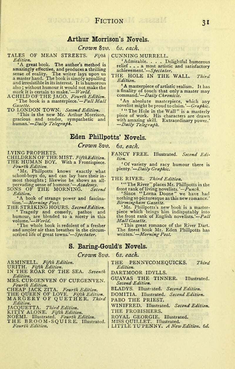 Arthur Morrison’s Novels. Crown 8vo. 6s. each. TALES OF MEAN STREETS. Fifth Edition. ‘A great book. The author’s method is amazingly effective, and produces a thrilling sense of reality. The writer lays upon us a master hand. The book is simply appalling and irresistible in its interest. 11 is humorous also ; without humour it would not make the mark it is certain to make.’—World. A CHILD OF THE JAGO. Fourth Edition. ‘ The book is a masterpiece.’—Pall Mall Gazette. TO LONDON TOWN. Second Edition. ‘This is the new Mr. Arthur Morrison, gracious and tender, sympathetic and human.’—Daily Telegraph. CUNNING MURRELL. ‘ Admirable. . . . Delightful humorous relief ... a most artistic and satisfactory achievement. ’—Spectator. THE HOLE IN THE WALL. Third Edition. * A masterpiece of artistic realism. It has a finality of touch that only a master may command.'—Daily Chronicle. ‘An absolute masterpiece, which any novelist might be proud to claim.’—Graphic. * “The Hole in the Wall” is a masterly piece of work. His characters are drawn with amazing skill. Extraordinary power.’ —Daily Telegraph. Eden Phillpotts’ Novels. Crown 8vo. 6s. each. LYING PROPHETS. CHILDREN OF THE MIST. FifthEdition. THE HUMAN BOY. With a Frontispiece. Fourth Edition. ‘ Mr. Phillpotts knows exactly what school-boys do, and can lay bare their in- most thoughts; likewise he shows an all- pervading sense of humour.’—Academy. SONS OF THE MORNING. Second Edition. ‘ A book of strange power and fascina- tion. '—Morning Post. THE STRIKING HOURS. Second Edition. ‘ Tragedy and comedy, pathos and humour, are blended to a nicety in this volume.'—World. ‘The whole book is redolent of a fresher and ampler air than breathes in the circum- scribed life of great towns.’—Spectator. FANCY FREE. Illustrated. Second Edi- tion. ‘ Of variety and racy humour there is plenty. ’—Daily Graphic. THE RIVER. Third Edition. ‘ “ The River’’ places Mr. Phillpotts in the front rank of living novelists. ’—Punch. ‘Since “Lorna Doone” we have had nothing so picturesque as this new romance. ’ Birmingham Gazette. _ ‘ Mr. Phillpotts’s new book is a master- piece which brings him indisputably into the front rank of English novelists.’—Pall Mall Gazette. ‘ This great romance of the River Dart. The finest book Mr. Eden Phillpotts has written.’—Morning Post. S. Baring-Gould’s Novels. Crown 8vo. 6s. each. ARMINELL. Fifth Edition. URITH. Fifth Edition. IN THE ROAR OF THE SEA. Seventh Edition. MRS. CURGENVEN OF CURGENVEN. Fourth Edition. CHEAP JACK ZITA. Fourth Edition. THE QUEEN OF LOVE. Fifth Edition. MARGERY OF QUETHER. Third Edition. JACQUETTA. Third Edition. KITTY ALONE. FifthEdition. NOliMI. Illustrated. Fourth Edition. THE BROOM-SQUIRE. Illustrated. Fourth Edition. THE PENNYCOMEQUICKS. Third Edition. DARTMOOR IDYLLS. GUAVAS THE TINNER. Illustrated. Second Edition. BLADYS. Illustrated. Second Edition. DOMITIA. Illustrated. Second Edition. PABO THE PRIEST. WINIFRED. Illustrated. Second Edition. THE FROBISHERS. ROYAL GEORGIE. Illustrated. MISS QUILLET. Illustrated. LITTLE TU’PENNY. A New Edition. 6 d.