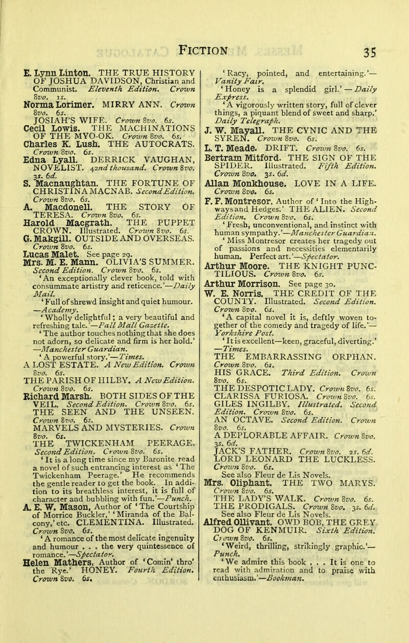 E. Lynn Linton. THE true history OF JOSHUA DAVIDSON, Christian and Communist. Eleventh Edition. Crown 8z>0. is. Norma Lorimer. MIRRY ANN. Crown 8 vo. 6 s. JOSIAH’S WIFE. Crown 8vo. 6s. Cecil Lowis. THE MACHINATIONS OF THE MYO-OK. Crown 8vo. 6s. Charles K. Lush. THE AUTOCRATS. Crown 8vo. 6s. Edna Lyall. DERRICK VAUGHAN, NOVELIST. 42ndthousand. Crown 8vo. 3s. 6d. S. Macnaughtan. THE FORTUNE OF CHRISTINA MACNAB. Second Edition. Crown 8vo. 6s. A. Macdonell. THE STORY OF TERESA. Crown 8vo. 6s. Harold Macgrath. THE PUPPET CROWN. Illustrated. Crown 8vo. 6s. G. Makgill. OUTSIDE AND OVERSEAS. Crown 8vo. 6s. Lucas Malet. See page 29. Mrs. M. E. Mann. OLIVIA’S SUMMER. Second Edition. Crown 8vo. 6s. ‘An exceptionally clever book, told with consummate artistry and reticence.’—Daily Mail. ‘ F ull of shrewd insight and quiet humour. —A cademy. 4 Wholly delightful; a very beautiful and refreshing tale.’—Pall Mall Gazette. * The author touches nothing that she does not adorn, so delicate and firm is her hold.’ —Ma7ichester Guardian. ‘ A powerful story.’—Times. A LOST ESTATE. A New Edition. Crown 8vo. 6s. THE PARISH OF HILBY. A New Edition. Crown 8vo. 6s. Richard Marsh. BOTH SIDES OF THE VEIL. Second Edition. Crown8vo. 6j. THE SEEN AND THE UNSEEN. Crown 8vo. 6s. MARVELS AND MYSTERIES. Crown 8vo. 6s. THE TWICKENHAM PEERAGE. Second Edition. Crown 8vo. 6s. ‘ It is a long time since my Baronite read a novel of such entrancing interest as ‘ The Twickenham Peerage.’ He recommends the gentle reader to get the book. In addi- tion to its breathless interest, it is full of character and bubbling with fun.’—Punch. A. E. W. Mason, Author of ‘ The Courtship of Morrice Buckler,’ ‘Miranda of the Bal- cony,’etc. CLEMENTINA. Illustrated. Crown 8vo. 6^. ‘ A romance of the most delicate ingenuity and humour . . . the very quintessence of romance. ’—Spectator. Helen Mathers, Author of ‘Cornin’ thro’ the Rye.’ HONEY. Fourth Edition. Crown 8vo. 6.r. ‘Racy, pointed, and entertaining.’— Vanity Fair. ‘Honey is a splendid girl.’—Daily Express. ‘ A vigorously written story, full of clever things, a piquant blend of sweet and sharp.’ Daily Telegraph. J. W. Mayall. THE CYNIC AND THE SYREN. Crown 8vo. 65. L. T. Meade. DRIFT. Crown 8vo. 6s. Bertram Mitford. THE SIGN OF THE SPIDER. Illustrated. Fifth Edition. Crown 8vo, 35-. 6d. Allan Monkhouse. LOVE IN A LIFE. Crown 8vo. 6s. F. F. MontreSOr, Author of ‘ Into the High- ways and Hedges.’ THE ALIEN. Second Edition. Crown 8vo. 6s. ‘ Fresh, unconventional, and instinct with human sympathy.’—Manchester Guardian. ‘ Miss_Montresor creates her tragedy out of passions and necessities elementarily human. Perfect art.’—Spectator. Arthur Moore, the knight punc- tilious. Crown 8vo. 6s. Arthur Morrison. See page 30. W. E. Norris. THE CREDIT OF THE COUNTY. Illustrated. Second Edition. Crown 8 vo. 6^. ‘A capital novel it is, deftly woven to- gether of the comedy and tragedy of life.’— Yorkshire Post. ‘ It is excellent—keen, graceful, diverting.’ —Times. THE EMBARRASSING ORPHAN. Crown 8vo. 6s. HIS GRACE. Third Edition. Crown 8vo. 6s. THE DESPOTIC LADY. Crown 8vo. 6s. CLARISSA FURIOSA. Crow7i8vo. 6s. GILES INGILBY. Illustrated. Second Edition. Crcnvn 8vo. 6s. AN OCTAVE. Seco7id Edition. Crowii 8 vo. 6s. A DEPLORABLE AFFAIR. Crow7i 8vo. 3s. 6d. JACK’S FATHER. Crown 8vo. zs. 6d. LORD LEONARD THE LUCKLESS. Cro7Jun 8vo. 6s. See also Fleur de Lis Novels. Mrs. Oliphant. THE TWO MARYS. Cro7un 8 vo. 6s. THE LADY’S WALK. Crown 8vo. 6s. THE PRODIGALS. Crown 8vo• 3s. 6d. See also Fleur de Lis Novels. Alfred Ollivant. OWD BOB, THE GREY DOG OF KENMUIR. Sixth Edition. Ci own8vo. 6s. ‘Weird, thrilling, strikingly graphic.’— Punch. ‘We admire this book ... It is one to read with admiration and to praise with enthusiasm. ’—Book7>ia7i.