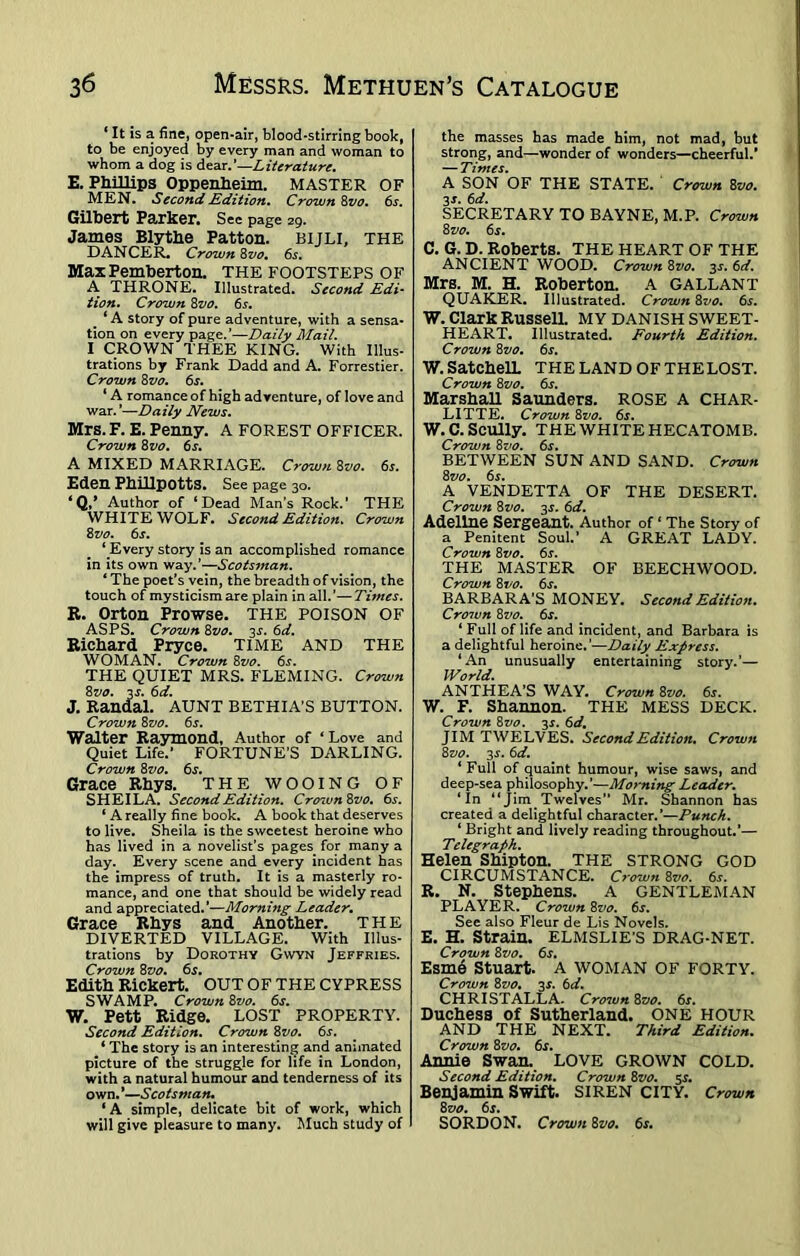 ‘ It is a fine, open-air, blood-stirring book, to be enjoyed by every man and woman to whom a dog is dear.’—Literature. E. Phillips Oppenheim. MASTER OF MEN. Second Edition. Crown 8vo. 6s. Gilbert Parker. Sec page 29. James Blythe Patton, bijli, THE DANCER. Crown 8vo. 6s. Max Pemberton. THE FOOTSTEPS OF A THRONE. Illustrated. Second Edi- tion. Crown 8vo. 6s. # ‘A story of pure adventure, with a sensa- tion on every page.’—Daily Mail. I CROWN THEE KING. With Illus- trations by Frank Dadd and A. Forrestier. Crown 8vo. 65. ‘ A romance of high adventure, of love and war.’—Daily News. Mrs. F. E. Penny. A FOREST OFFICER. Crown 8vo. 6^. A MIXED MARRIAGE. Crown 8vo. 6s. Eden Phillpotts. See page 30. ‘Q,* Author of ‘Dead Man’s Rock.’ THE WHITE WOLF. Second Edition. Crown 8 vo. 6s. ‘ Every story is an accomplished romance in its own way.’—Scotsman. * The poet’s vein, the breadth of vision, the touch of mysticism are plain in all.’—Tunes. R. Orton Prowse. THE POISON OF ASPS. Crown 8vo. 2s- 6d. Richard Pryce. TIME AND THE WOMAN. Crown 8vo. 6s. THE QUIET MRS. FLEMING. Crown 8vo. 3J. 6d. J. Randal. AUNT BETHIA’S BUTTON. Crown 8vo. 6s. Walter Raymond, Author of ‘ Love and Quiet Life.’ FORTUNE’S DARLING. Crown 8vo. 6s. Grace Rhys. THE WOOING OF SHEILA. Second Edition. Crown8vo. 6s. ‘ A really fine book. A book that deserves to live. Sheila is the sweetest heroine who has lived in a novelist’s pages, for many a day. Every scene and every incident has the impress of truth. It is a masterly ro- mance, and one that should be widely read and appreciated.’—Morning Leader. Grace Rhys and Another. THE DIVERTED VILLAGE. With Illus- trations by Dorothy Gwyn Jeffries. Crown 8vo. 6s. Edith Rickert. OUT OF THE CYPRESS SWAMP. Crown 8vo. 6j. W. Pett Ridge. LOST PROPERTY. Second Edition. Crown 8vo. 6s. * The story is an interesting and animated picture of the struggle for life in London, with a natural humour and tenderness of its own.*—Scotsman. ‘ A simple, delicate bit of work, which will give pleasure to many. Much study of the masses has made him, not mad, but strong, and—wonder of wonders—cheerful.’ — Times. A SON OF THE STATE. Crown 8vo. 3*. 6d. SECRETARY TO BAYNE, M.P. Crown 8 vo. 6s. C. G. D. Roberts. THE HEART OF THE ANCIENT WOOD. Crown 8vo. 3s. 6d. Mrs. M. H. Roberton. A GALLANT QUAKER. Illustrated. Crown 8vo. 6s. W. Clark Russell. MY DANISH SWEET- HEART. Illustrated. Fourth Edition. Crown 8vo. 6r. W. SatchelL THELANDOFTHELOST. Crown 8 vo. 6s. Marshall Saunders. ROSE A CHAR- LITTE. Crown 8vo. 6s. W.C. Scully. THE WHITE HECATOMB. Crown 8vo. 6s. BETWEEN SUN AND SAND. Crown 8 vo. 6s. A VENDETTA OF THE DESERT. Crown 8vo. 35. 6d. Adeline Sergeant. Author of ‘ The Story of a Penitent Soul.’ A GREAT LADY. Crown 8vo. 6r. THE MASTER OF BEECHWOOD. Crown 8vo. 6s. BARBARA’S MONEY. Second Edition. Crown 8vo. 6s. ‘ Full of life and incident, and Barbara is a delightful heroine.’—Daily Express. ‘An unusually entertaining story.’— World. ANTHEA’S WAY. Crown 8vo. 6s. W. F. Shannon. THE MESS DECK. Crown 8vo. 3s. 6d. JIM TWELVES. Second Edition. Crown 8vo. 3s. 6d. ‘ Full of quaint humour, wise saws, and deep-sea philosophy.’—Morning Leader. ‘In “Jim Twelves” Mr. Shannon has created a delightful character.’—Punch. ‘ Bright and lively reading throughout.’— Telegraph. Helen Shipton. THE STRONG GOD CIRCUMSTANCE. Crown 8vo. 6^. R. N. Stephens. A GENTLEMAN PLAYER. Crown 8vo. 6s. See also Fleur de Lis Novels. E. H. Strain. ELMSLIE’S DRAG-NET. Crown 8vo. 6s. Esrne Stuart. A WOMAN OF FORTY. Crown 8vo. 3^. 6d. CHRISTALLA. Cro7un 8vo. 6s. Duchess of Sutherland. ONE HOUR AND THE NEXT. Third Edition. Crown 81>0. 6s. Annie Swan. LOVE GROWN COLD. Second Edition. Crown 8vo. 5.?. Benjamin Swift. SIREN CITY. Crown 8vo. 6s. SORDON. Crown 8vo. 6j.