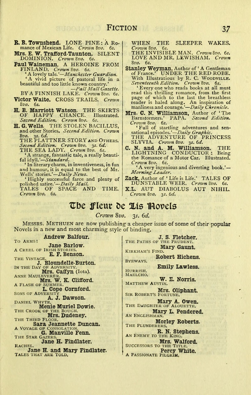 E. B. Townshend. LONE PINE: A Ro- mance of Mexican Life. Crown 8vo. 6s. Mrs. E. W. Trafford-Taunton. SILENT DOMINION. Crown 8vo. 6s. Paul Waineman. A HEROINE FROM FINLAND. Crown 8vo. 6s. ‘ A lovely tale. ’—Manchester Guardian. 4 A vivid picture of pastoral life in a beautiful and too little known country.’ —Pall Mall Gazette. BY A FINNISH LAKE. Crown 8vo. 6s. Victor Waite. CROSS TRAILS. Crown 8z>o. 6s, H. B. Marriott Watson. THE SKIRTS OF HAPPY CHANCE. Illustrated. Second Edition. Crown 8vo. 6s. H. G. Wells. THE STOLEN BACILLUS, and other Stories. Second Edition. Crown 8vo. 3$. 6d. THE PLATTNER STORY and Others. Second Edition. Crown 8vo. 2s- THE SEA LADY. Crown 8vo. 6s. ‘A strange, fantastic tale, a really beauti- ful idyll.’—Standard. ‘ In literary charm, in inventiveness, in fun and humour, it is equal to the best of Mr. Wells’ stories.'—Daily News. ‘ Highly successful farce and plenty of polished satire.’—Daily Mail. TALES OF SPACE AND TIME. Crown 8vo. 6s. WHEN THE SLEEPER WAKES. Crown 8vo. 6.r. THE INVISIBLE MAN. Crown8vo. 6s. LOVE AND MR. LEWISHAM. Crown 8vo. 6s. Stanley Weyman, Author of c A Gentleman of France.’ UNDER THE RED ROBE. With Illustratious by R. C. Woodville. Seventeenth Edition. Crown 8vo. 6s. ‘ Every one who reads books at all must read this thrilling romance, from the first page of which to the last the breathless reader is haled along. An inspiration of manliness and courage.’—Daily Chronicle. Mrs. C. N. Williamson, Author of ‘The Barnstormers.’ PAPA. Second Edition. Crozun 8vo. 6s. ‘Full of startling adventures and sen- sational episodes.’—Daily Graphic. THE ADVENTURE OF PRINCESS SLYVIA. Crown 8vo. 3*. 6d. C. N. and A. M. Williamson. THE LIGHTNING CONDUCTOR : Being the Romance of a Motor Car. Illustrated. Crown 8vo. 6s. ‘ A very ingenious and diverting book.’ — Morning Leader. Zack, Author of ‘ Life is Life.’ TALES OF DUNSTABLE WEIR. Crown 8vo. 6s. X.L. AUT DIABOLUS AUT NIHIL. Crow71 8vo. 2s’ &d. Xtbe jfleur be %\s iRovels Crown 8vo. 31. 6d. Messrs. Methuen are now publishing a cheaper issue of some of their popular Novels in a new and most charming style of binding. Andrew Balfour. To Arms! Jane Barlow. A Creel of Irish stories. E. F. Benson. The Vintage. J. Bloundelle-Burton. In the Day of Adversity. Mrs. Cafifyn (iota). ANNE MAULEVERER. Mrs. W. K. Clifford. A Flash of Summer. L. Cope Cornford. Sons of Adversity A. J. Dawson. DANIEL WHYTE. Menie Muriel Dowie. The Crook of the bough. Mrs. Dudeney. The Third Floor. Sara Jeannette Duncan. A Voyage of Consolation. G. Manville Fenn. the Star Gazers. Jane H. Findlater. Rachel. Jane H. and Mary Findlater. Tales that are told, J. S. Fletcher. The Paths of the Prudent. Mary Gaunt. Kirkham's Find. Robert Hichens. byeways. Emily Lawless. HURRISH. Maelcho. W. E. Norris. Matthew Austin. Mrs. Oliphant. sir Robert's Fortune. Mary A. Owen. The Daughter of Alouette. Mary L. rendered. an Englishman. Morley Roberts. The Plunderers. R. N. Stephens. AN ENEMY TO THE KING. Mrs. Walford. Successors to the Title. Percy White. A passionate pilgrim.