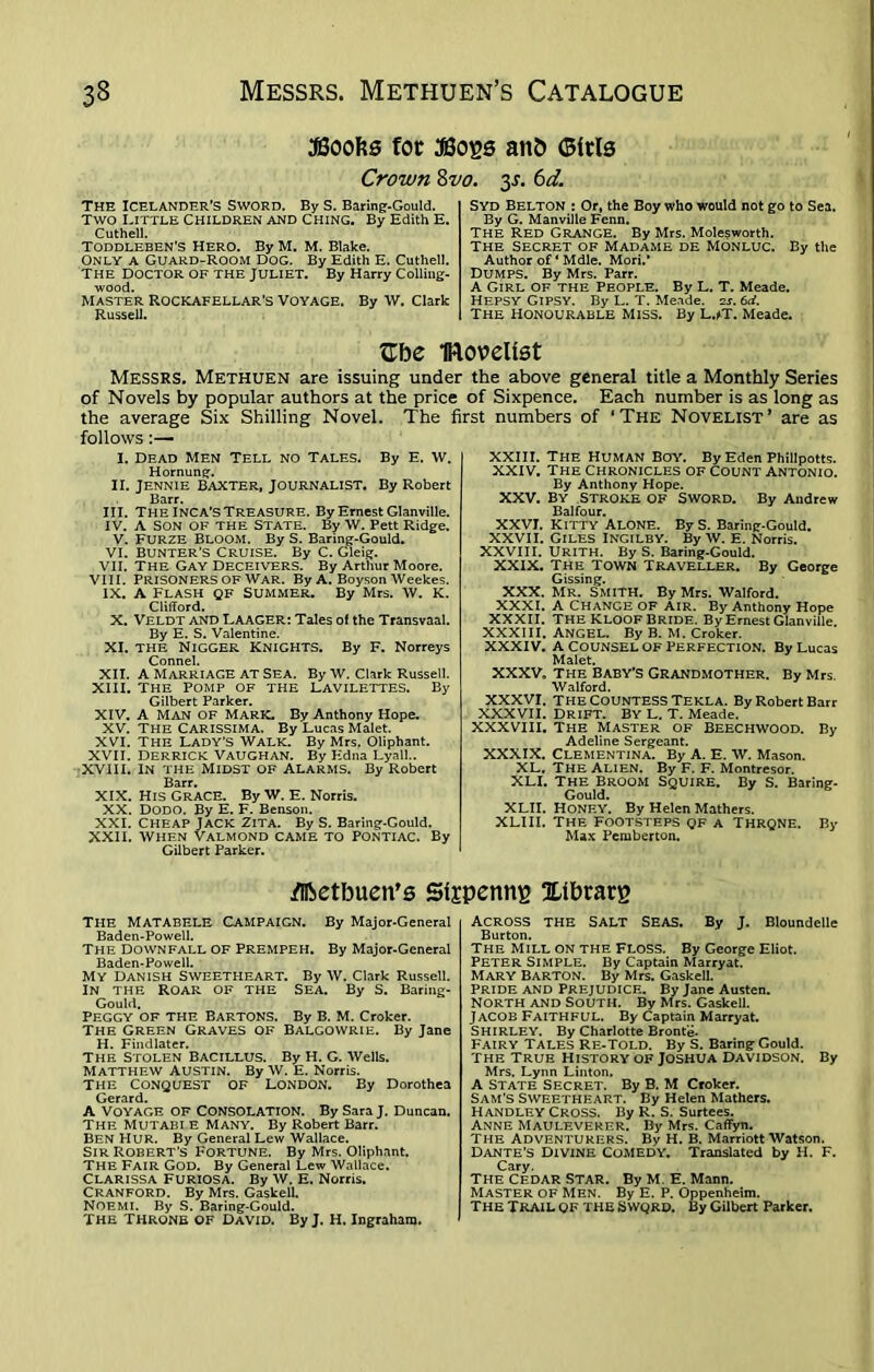 SSoofts for 3B0ES attfc ©iris Crown 8 vo. y. 6 d. The Icelander’s Sword. By S. Baring-Gould. Two Little Children and Ching. By Edith E. Cuthell. Toddleben'S Hero. By M. M. Blake. Only a Guard-Room dog. By Edith E. Cuthell. The Doctor of the Juliet. By Harry Colling- wood. Master Rockafellar's Voyage. By W. Clark Russell. Syd Belton : Or, the Boy who would not go to Sea. By G. Manville Fenn. The Red Grange. By Mrs. Mole$worth. The secret of Madame de Monluc. By the Author of ‘ Mdle. Mori/ DUMPS. By Mrs. Parr. A Girl of the People. By L. T. Meade. Hepsy Gipsy. By L. T. Meade. 2s. 6d. The Honourable Miss. By L.*T. Meade. Gbe Iftovelist Messes. Methuen are issuing under the above general title a Monthly Series of Novels by popular authors at the price of Sixpence. Each number is as long as the average Six Shilling Novel. The first numbers of ‘The Novelist’ are as follows :— I. Dead Men Tell no Tales. By E. W. Hornung. II. Jennie Baxter, Journalist. By Robert Barr. III. The Inca’s Treasure. By Ernest Glanville. IV. A son OF the State. By W. Pett Ridge. V. FURZE BLOOM. By S. Baring-Gould. VI. bunter’s Cruise. By C. Gleig. VII. The Gay Deceivers. By Arthur Moore. VIII. PRISONERS OF WAR. By a. Boyson Weekes. IX. A Flash qf Summer. By Mrs. W. K. Clifford. X. Veldt and Laager: Tales of the Transvaal. By E. S. Valentine. XI. THE Nigger KNIGHTS. By F. Norreys Connel. XII. A Marriage at Sea. By W. Clark Russell. XIII. The Pomp of the Lavilettes. By Gilbert Parker. XIV. A MAN OF Mark. By Anthony Hope. XV. THE CARISSIMA. By Lucas Malet. XVI. The Lady’s Walk. By Mrs. Oliphant. XVII. Derrick Vaughan. By Edna Lyall.. XVIII. IN the Midst of Alarms. By Robert Barr. XIX. His Grace. By W. E. Norris. XX. DODO. By E. F. Benson. XXL Cheap Jack Zita. By S. Baring-Gould. XXII. WHEN VALMOND CAME TO PONTIAC. By Gilbert Parker. XXIII. the Human Boy. By Eden Phillpotts. XXIV. The Chronicles of Count Antonio. By Anthony Hope. XXV. BY STROKE OF SWORD. By Andrew Balfour. XXVI. kitty Alone. By S. Baring-Gould. XXVII. GILES INGILBY. By W. E. Norris. XXVIII. URITH. By S. Baring-Gould. XXIX. The Town Traveller. By George Gissing. XXX. MR. SMITH. By Mrs. Walford. XXXI. A Change OF air. By Anthony Hope XXXII. THE KLOOF BRIDE. By Ernest Glanville. XXXIII. ANGEL. By B. M. Croker. XXXIV. A COUNSEL OF PERFECTION. By Lucas Malet. XXXV, the Baby’s Grandmother. By Mrs. Walford. XXXVI. THE COUNTESS Tekla. By Robert Barr XXXVII. Drift. By L. T. Meade. XXXVIII. The Master of Beechwood. By Adeline Sergeant. XXXIX. Clementina. By A. E. W. Mason. XL. THE ALIEN. By F. F. Montresor. XLI. The Broom Squire. By S. Baring- Gould. XLII. Honey. By Helen Mathers. XLIII. The Footsteps qf a Thrqne. By Max Pemberton. tflbetbuen’s Sljpenng Xlbrarg THE MATABELE Campaign. By Major-General Baden-Powell. The Downfall OF Premfeh. By Major-General Baden-Powell. MY Danish Sweetheart. By W. Clark Russell. IN THE ROAR OF THE Sea. By S. Baring- Gould. Peggy of the Bartons. By B. M. Croker. The Green Graves of Balgowrie. By Jane H. Findlater. the Stolen bacillus. By H. G. Wells. MATTHEW AUSTIN. By W. E. Norris. The Conquest of London. By Dorothea Gerard. A Voyage of Consolation. By Sara J. Duncan. The MUTABI E Many. By Robert Barr. BEN Hur. By General Lew Wallace. Sir Robert's Fortune. By Mrs. Oliphant. THE FAIR GOD. By General Lew Wallace. CLARISSA Furiosa. By W. E. Norris. Cranford. By Mrs. Gaskell. NOEMI. By S. Baring-Gould. THE THRONE OF David. By J. H. Ingraham. Across the Salt SEAS. By J. Bloundelle Burton. The Mill on the Floss. By George Eliot. Peter Simple. By Captain Marryat. Mary Barton. By Mrs. Gaskell. PRIDE and Prejudice. By Jane Austen. North and South. By Mrs. Gaskell. Jacob Faithful. By Captain Marryat. SHIRLEY. By Charlotte Bronte. Fairy Tales Re-Told. By S. Baring Gould. The True History of Joshua Davidson. By Mrs. Lynn Linton. A State Secret. By B. M Croker. Sam'S Sweetheart. By Helen Mathers. Handley Cross. By R. S. Surtees. ANNE MaULEVERER. By Mrs. Caffyn. The Adventurers. By H. B. Marriott Watson. Dante's Divine Comedy. Translated by H. F. Cary. THE Cedar Star. By M. E. Mann. Master of Men. By E. P. Oppenheim. The trail OF THE Swqrd. By Gilbert Parker.