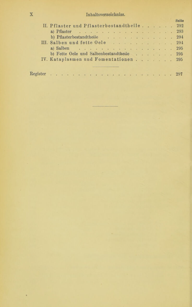 Seite II. Pflaster und Pflasterbestandtheile 292 a) Pflaster 293 b) Pflasterbestandtheile 294 III. Salben und fette Oele 294 a) Salben 295 b) Fette Oele und Salbenbestandtheile 295 IV. Kataplasmen und Fomentationen 295 Register 297