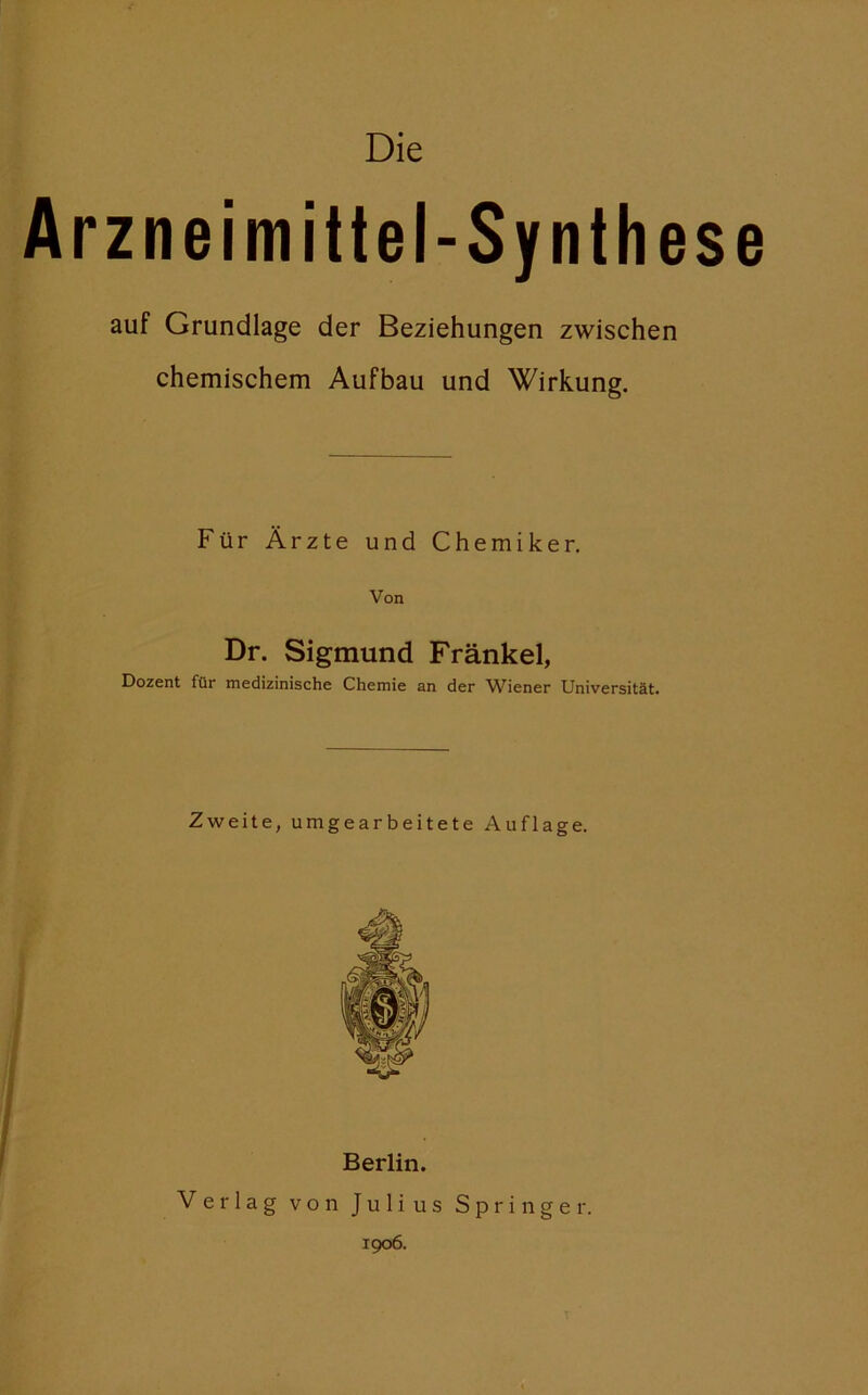 Die Arzneimittel-Synthese auf Grundlage der Beziehungen zwischen chemischem Aufbau und Wirkung. Für Ärzte und Chemiker. Von Dr. Sigmund Fränkel, Dozent für medizinische Chemie an der Wiener Universität. Zweite, umgearbeitete Auflage. Berlin. Verlag von Julius Springer. 1906.