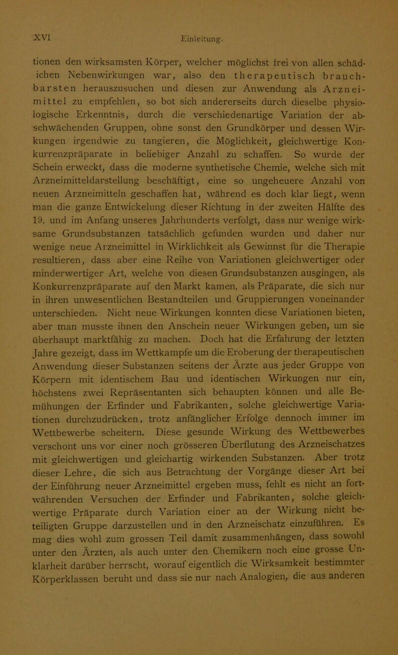 tionen den wirksamsten Körper, welcher möglichst frei von allen schäd- ichen Nebenwirkungen war, also den therapeutisch brauch- barsten herauszusuchen und diesen zur Anwendung als Arznei- mittel zu empfehlen, so bot sich andererseits durch dieselbe physio- logische Erkenntnis, durch die verschiedenartige Variation der ab- schwächenden Gruppen, ohne sonst den Grundkörper und dessen Wir- kungen irgendwie zu tangieren, die Möglichkeit, gleichwertige Kon- kurrenzpräparate in beliebiger Anzahl zu schaffen. So wurde der Schein erweckt, dass die moderne S3mthetische Chemie, welche sich mit Arzneimitteldarstellung beschäftigt, eine so ungeheuere Anzahl von neuen Arzneimitteln geschaffen hat, während es doch klar liegt, wenn man die ganze Entwickelung dieser Richtung in der zweiten Hälfte des 19. und im Anfang unseres Jahrhunderts verfolgt, dass nur wenige wirk- same Grundsubstanzen tatsächlich gefunden wurden und daher nur wenige neue Arzneimittel in Wirklichkeit als Gewinnst für die Therapie resultieren, dass aber eine Reihe von Variationen gleichwertiger oder minderwertiger Art, welche von diesen Grundsubstanzen ausgingen, als Konkurrenzpräparate auf den Markt kamen, als Präparate, die sich nur in ihren unwesentlichen Bestandteilen und Gruppierungen voneinander unterschieden. Nicht neue Wirkungen konnten diese Variationen bieten, aber man musste ihnen den Anschein neuer Wirkungen geben, um sie überhaupt marktfähig zu machen. Doch hat die Erfahrung der letzten Jahre gezeigt, dass im Wettkampfe um die Eroberung der therapeutischen Anwendung dieser Substanzen seitens der Ärzte aus jeder Gruppe von Körpern mit identischem Bau und identischen Wirkungen nur ein, höchstens zwei Repräsentanten sich behaupten können und alle Be- mühungen der Erfinder und Fabrikanten, solche gleichwertige Varia- tionen durchzudrücken, trotz anfänglicher Erfolge dennoch immer im Wettbewerbe scheitern. Diese gesunde Wirkung des Wettbewerbes verschont uns vor einer noch grösseren Überflutung des Arzneischatzes mit gleichwertigen und gleichartig wirkenden Substanzen. Aber trotz dieser Lehre, die sich aus Betrachtung der Vorgänge dieser Art bei der Einführung neuer Arzneimittel ergeben muss, fehlt es nicht an fort- währenden Versuchen der Erfinder und Fabrikanten, solche gleich- wertige Präparate durch Variation einer an der Wirkung nicht be- teiligten Gruppe darzustellen und in den Arzneischatz einzuführen. Es mag dies wohl zum grossen Teil damit Zusammenhängen, dass sowohl unter den Ärzten, als auch unter den Chemikern noch eine grosse L n- klarhcit darüber herrscht, worauf eigentlich die Wirksamkeit bestimmter Körperklassen beruht und dass sie nur nach Analogien, die aus anderen