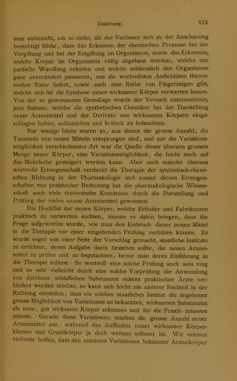 mus einbezieht, um so mehr, als der Verfasser sich zu der Anschauung berechtigt fühlte, dass das Erkennen der chemischen Prozesse bei der Vergiftung und bei der Entgiftung im Organismus, sowie das Erkennen, welche Körper im Organismus völlig abgebaut werden, welche nur partielle Wandlung erleiden und welche schliesslich den Organismus ganz unverändert passieren, uns die wertvollsten Aufschlüsse theore- tischer Natur liefert, sowie auch eine Reihe von Fingerzeigen gibt, welche sich für die Synthese neuer wirksamer Körper verwerten lassen. Von der so gewonnenen Grundlage wurde der Versuch unternommen, jene Bahnen, welche die synthetischen Chemiker bei der Darstellung neuer Arzneimittel und der Derivate von wirksamen Körpern einge- schlagen haben, aufzusuchen und kritisch zu beleuchten. Nur wenige Ideen waren es, aus denen die grosse Anzahl, die Tausende von neuen Mitteln entsprungen sind, und nur die Variations- möglichkeit verschiedenster Art war die Quelle dieser überaus grossen Menge neuer Körper, eine Variationsmöglichkeit, die leicht noch auf das Mehrfache gesteigert werden kann. Aber auch manche überaus wertvolle Errungenschaft verdankt die Therapie der synthetisch-chemi- schen Richtung in der Pharmakologie und ausser diesen Errungen- schaften von praktischer Bedeutung hat die pharmakologische Wissen- schaft auch viele theoretische Kenntnisse durch die Darstellung und Prüfung der vielen neuen Arzneimittel gewonnen. Die Hochflut der neuen Körper, welche Erfinder und Fabrikanten praktisch zu verwerten suchten, musste es dahin bringen, dass die Frage aufgeworfen wurde, wie man den Einbruch dieser neuen Mittel in die Therapie vor einer eingehenden Prüfung verhüten könnte. Es wurde sogar von einer Seite der Vorschlag gemacht, staatliche Institute zu errichten, deren Aufgabe darin bestehen sollte, die neuen Arznei- mittel zu prüfen und zu begutachten, bevor man deren Einführung in die Therapie zulässt. So wertvoll eine solche Prüfung auch sein mag und so sehr vielleicht durch eine solche Vorprüfung die Anwendung von durchaus schädlichen Substanzen seitens praktischer Ärzte ver- hindert werden möchte, so kann sich leicht ein anderer Nachteil in der Richtung einstellen, dass ein solches staatliches Institut die ungeheuer grosse Möglichkeit von Variationen an bekannten, wirksamen Substanzen als neue, gut wirksame Körper erkennen und für die Praxis zulassen müsste. Gerade diese Variationen machen die grosse Anzahl neuer Arzneimittel aus, während das Auffinden neuer wirksamer Körper- klassen und Grundkörper ja doch weitaus seltener ist. Wir müssen vielmehr hoffen, dass den unnützen Variationen bekannter Arzneikörper