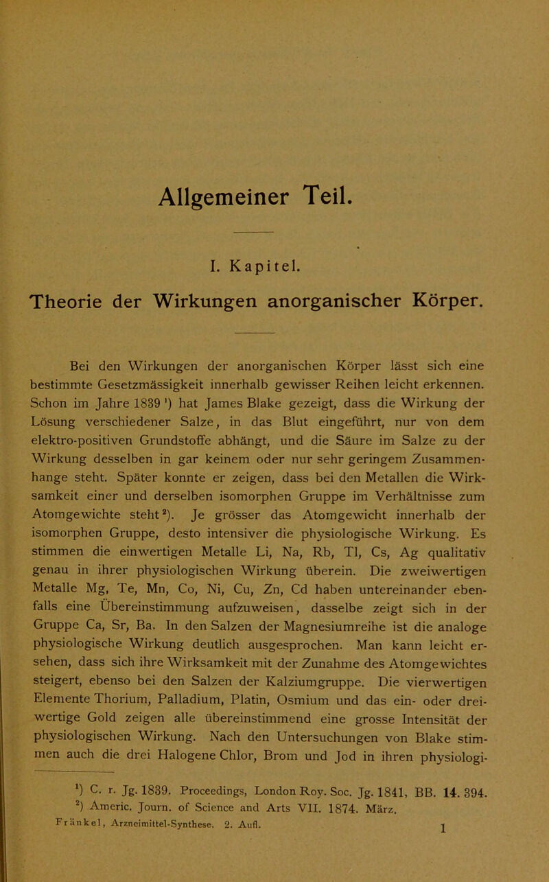 Allgemeiner Teil I. Kapitel. Theorie der Wirkungen anorganischer Körper. Bei den Wirkungen der anorganischen Körper lässt sich eine bestimmte Gesetzmässigkeit innerhalb gewisser Reihen leicht erkennen. Schon im Jahre 1839 ') hat James Blake gezeigt, dass die Wirkung der Lösung verschiedener Salze, in das Blut eingeführt, nur von dem elektro-positiven Grundstoffe abhängt, und die Säure im Salze zu der Wirkung desselben in gar keinem oder nur sehr geringem Zusammen- hänge steht. Später konnte er zeigen, dass bei den Metallen die Wirk- samkeit einer und derselben isomorphen Gruppe im Verhältnisse zum Atomgewichte steht1 2). Je grösser das Atomgewicht innerhalb der isomorphen Gruppe, desto intensiver die physiologische Wirkung. Es stimmen die einwertigen Metalle Li, Na, Rb, TI, Cs, Ag qualitativ genau in ihrer physiologischen Wirkung überein. Die zweiwertigen Metalle Mg, Te, Mn, Co, Ni, Cu, Zn, Cd haben untereinander eben- falls eine Übereinstimmung aufzuweisen, dasselbe zeigt sich in der Gruppe Ca, Sr, Ba. In den Salzen der Magnesiumreihe ist die analoge physiologische Wirkung deutlich ausgesprochen. Man kann leicht er- sehen, dass sich ihre Wirksamkeit mit der Zunahme des Atomgewichtes steigert, ebenso bei den Salzen der Kalziumgruppe. Die vierwertigen Elemente Thorium, Palladium, Platin, Osmium und das ein- oder drei- wertige Gold zeigen alle übereinstimmend eine grosse Intensität der physiologischen Wirkung. Nach den Untersuchungen von Blake stim- men auch die drei Halogene Chlor, Brom und Jod in ihren physiologi- 1) c- r- Jg- 1839. Proceedings, London Roy. Soc. Jg. 1841, BB. 14. 394. 2) Americ. Journ. of Science and Arts VII. 1874. März. Frankel, Arzneimittel-Synthese. 2. Aufi.