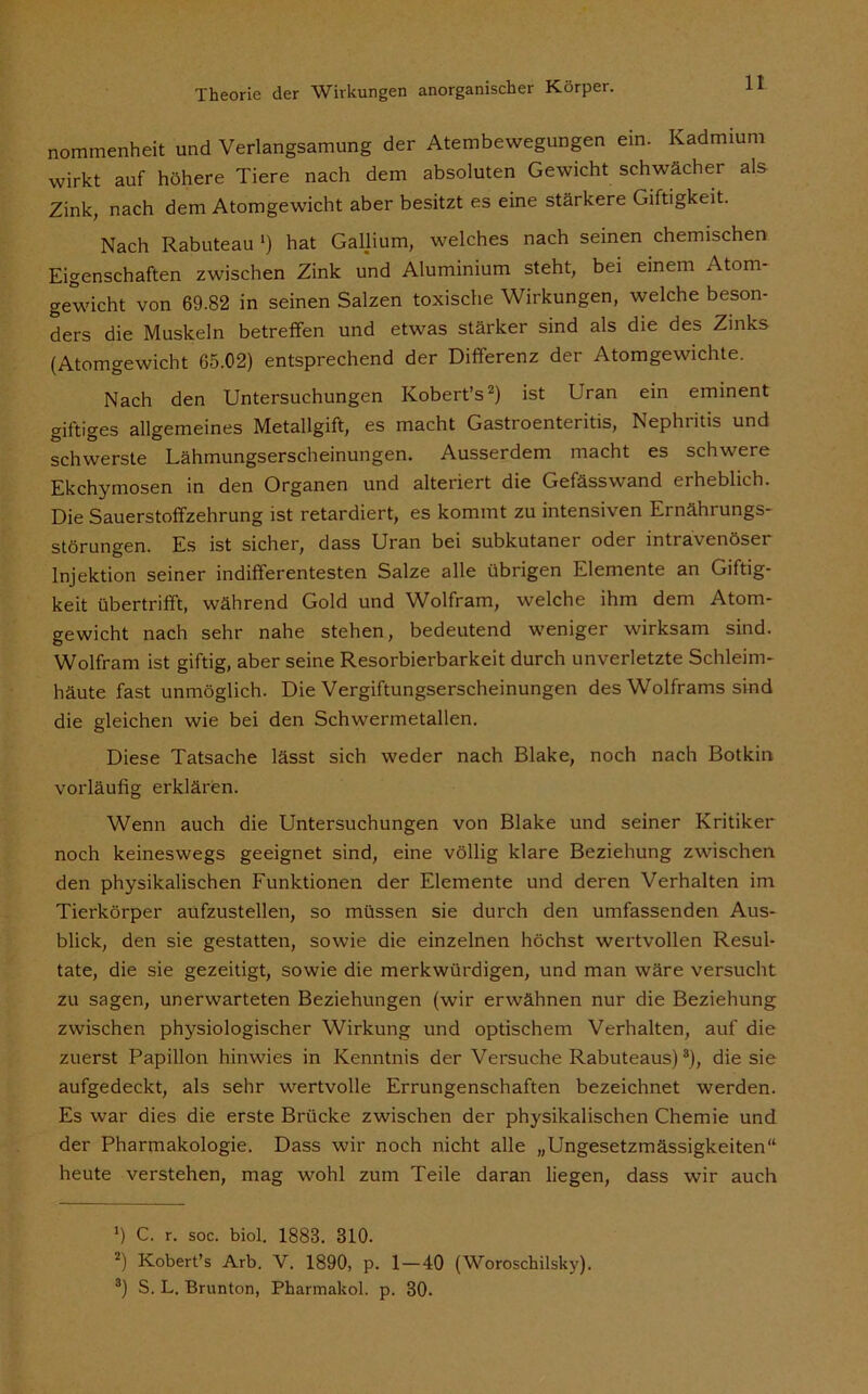 nommenheit und Verlangsamung der Atembewegungen ein. Kadmium wirkt auf höhere Tiere nach dem absoluten Gewicht schwächer als Zink, nach dem Atomgewicht aber besitzt es eine stärkere Giftigkeit. Nach Rabuteau ') hat Gallium, welches nach seinen chemischen Eigenschaften zwischen Zink und Aluminium steht, bei einem Atom- gewicht von 69.82 in seinen Salzen toxische Wirkungen, welche beson- ders die Muskeln betreffen und etwas stärker sind als die des Zinks (Atomgewicht 65.02) entsprechend der Differenz der Atomgewichte. Nach den Untersuchungen Kobert’s* 2) ist Uran ein eminent giftiges allgemeines Metallgift, es macht Gastroenteritis, Nephiitis und schwerste Lähmungserscheinungen. Ausserdem macht es schwere Ekchymosen in den Organen und alteriert die Gefässwand erheblich. Die Sauerstoffzehrung ist retardiert, es kommt zu intensiven Ernährungs- störungen. Es ist sicher, dass Uran bei subkutaner oder intravenöser Injektion seiner indifferentesten Salze alle übrigen Elemente an Giftig- keit übertrifft, während Gold und Wolfram, welche ihm dem Atom- gewicht nach sehr nahe stehen, bedeutend weniger wirksam sind. Wolfram ist giftig, aber seine Resorbierbarkeit durch unverletzte Schleim- häute fast unmöglich. Die Vergiftungserscheinungen des Wolframs sind die gleichen wie bei den Schwermetallen. Diese Tatsache lässt sich weder nach Blake, noch nach Botkin vorläufig erklären. Wenn auch die Untersuchungen von Blake und seiner Kritiker noch keineswegs geeignet sind, eine völlig klare Beziehung zwischen den physikalischen Funktionen der Elemente und deren Verhalten im Tierkörper aufzustellen, so müssen sie durch den umfassenden Aus- blick, den sie gestatten, sowie die einzelnen höchst wertvollen Resul- tate, die sie gezeitigt, sowie die merkwürdigen, und man wäre versucht zu sagen, unerwarteten Beziehungen (wir erwähnen nur die Beziehung zwischen physiologischer Wirkung und optischem Verhalten, auf die zuerst Papillon hinwies in Kenntnis der Versuche Rabuteaus)3), die sie aufgedeckt, als sehr wertvolle Errungenschaften bezeichnet werden. Es war dies die erste Brücke zwischen der physikalischen Chemie und der Pharmakologie. Dass wir noch nicht alle „Ungesetzmässigkeiten“ heute verstehen, mag wohl zum Teile daran liegen, dass wir auch *) C. r. soc. biol. 1883. 310. 2) Kobert’s Arb. V. 1890, p. 1—40 (Woroschilsky). a) S. L. Brunton, Pharmakol. p. 30.